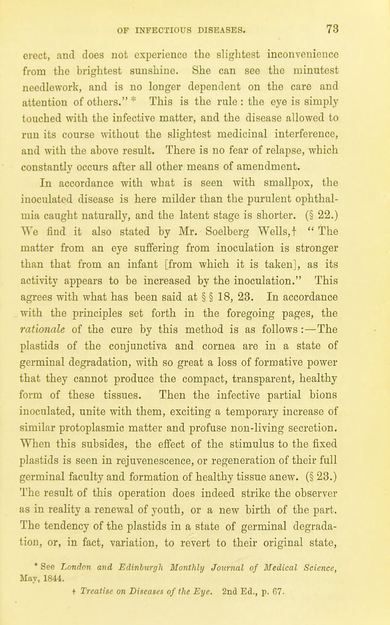 erect, and does not experience the slightest inconvenience from the brightest sunshine. She can see the minutest needlework, and is no longer dependent on the care and attention of others.” * This is the rule : the eye is simply touched with the infective matter, and the disease allowed to run its course without the slightest medicinal interference, and with the above result. There is no fear of relapse, which constantly occurs after all other means of amendment. In accordance with what is seen with smallpox, the inoculated disease is here milder than the purulent ophthal- mia caught naturally, and the latent stage is shorter. (§ 22.) We find it also stated by Mr. Soelberg Wells,f “ The matter from an eye suffering from inoculation is stronger than that from an infant [from which it is taken], as its activity appears to be increased by the inoculation.” This agrees with what has been said at § § 18, 23. In accordance with the principles set forth in the foregoing pages, the rationale of the cure by this method is as follows :—The plastids of the conjunctiva and cornea are in a state of germinal degradation, with so great a loss of formative power that they cannot produce the compact, transparent, healthy form of these tissues. Then the infective partial bions inoculated, unite with them, exciting a temporary increase of similar protoplasmic matter and profuse non-living secretion. When this subsides, the effect of the stimulus to the fixed plastids is seen in rejuvenescence, or regeneration of their full germinal faculty and formation of healthy tissue anew. (§ 23.) The result of this operation does indeed strike the observer as in reality a renewal of youth, or a new birth of the part. The tendency of the plastids in a state of germinal degrada- tion, or, in fact, variation, to revert to their original state, * See London and Edinburgh Monthly Journal of Medical Science, May, 1844. + Treatise on Diseases of the Eye. 2nd Ed., p. 67.