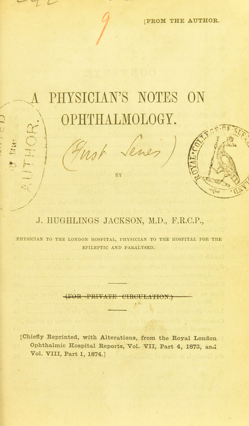 [FROM THE AUTHOR. -A PHYSICIAN’S NOTES rJ\ OPHTHALMOLOGY. / ON J. IIUGHLINGS JACKSON, M.D., F.K.C.P., PHYSICIAN TO THE LONDON HOSPITAL, PHYSICIAN TO THE HOSPITAL FOR THE EPILEPTIC AND PARALYSED. (FOR'-rFM-YATB-emOULATIO^v) V *' [Chiefly Reprinted, with Alterations, from the Royal London Ophthalmic Hospital Reports, Vol. VII, Part 4, 1873, and