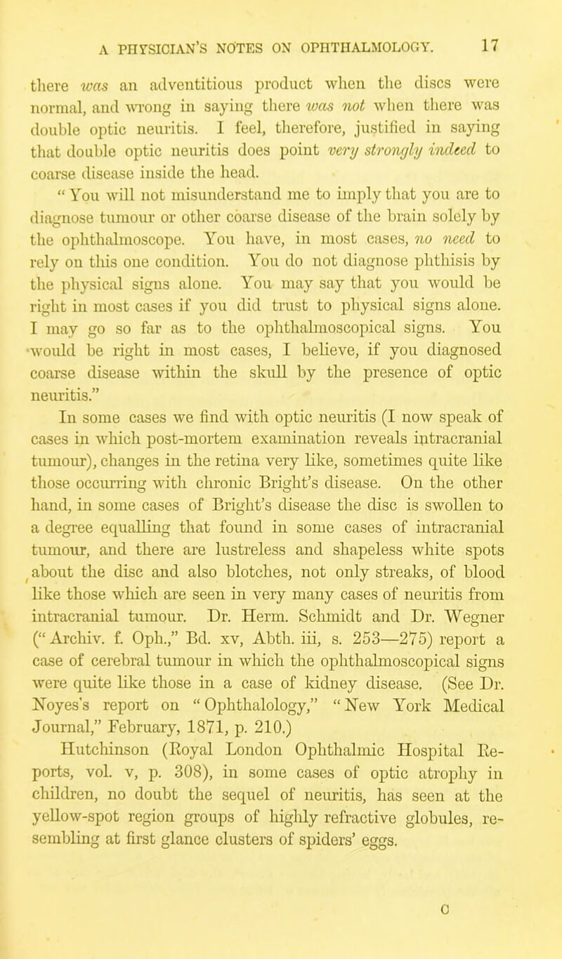 there was an adventitious product when the discs were normal, and wrong in saying there wees not when there was double optic neuritis. I feel, therefore, justified in saying that double optic neuritis does point very strongly indeed to coarse disease inside the head. “ You will not misunderstand me to imply that you are to diagnose tumour or other coarse disease of the brain solely by the ophthalmoscope. You have, in most cases, no need to rely on this one condition. You do not diagnose phthisis by the physical signs alone. You may say that you would be right in most cases if you did trust to physical signs alone. I may go so far as to the ophthalmoscopical signs. You would be right in most cases, I believe, if you diagnosed coarse disease within the skull by the presence of optic neuritis.” In some cases we find with optic neuritis (I now speak of cases in which post-mortem examination reveals intracranial tumour), changes in the retina very like, sometimes quite like those occiu’ring with chronic Bright’s disease. On the other hand, in some cases of Bright’s disease the disc is swollen to a degree equalling that found in some cases of intracranial tumour, and there are lustreless and shapeless white spots (about the disc and also blotches, not only streaks, of blood like those which are seen in very many cases of neuritis from intracranial tumour. Dr. Herm. Schmidt and Dr. Wegner (“ Archiv. f. Oph.,” Bd. xv, Abth. iii, s. 253—275) report a case of cerebral tumour in which the ophthalmoscopical signs were quite like those in a case of kidney disease. (See Dr. ISToyes’s report on “ Ophthalology,” “ New York Medical Journal,” February, 1871, p. 210.) Hutchinson (Boyal London Ophthalmic Hospital Ee- ports, vol. v, p. 308), in some cases of optic atrophy in children, no doubt the sequel of neuritis, has seen at the yellow-spot region groups of highly refractive globules, re- sembling at first glance clusters of spiders’ eggs. c