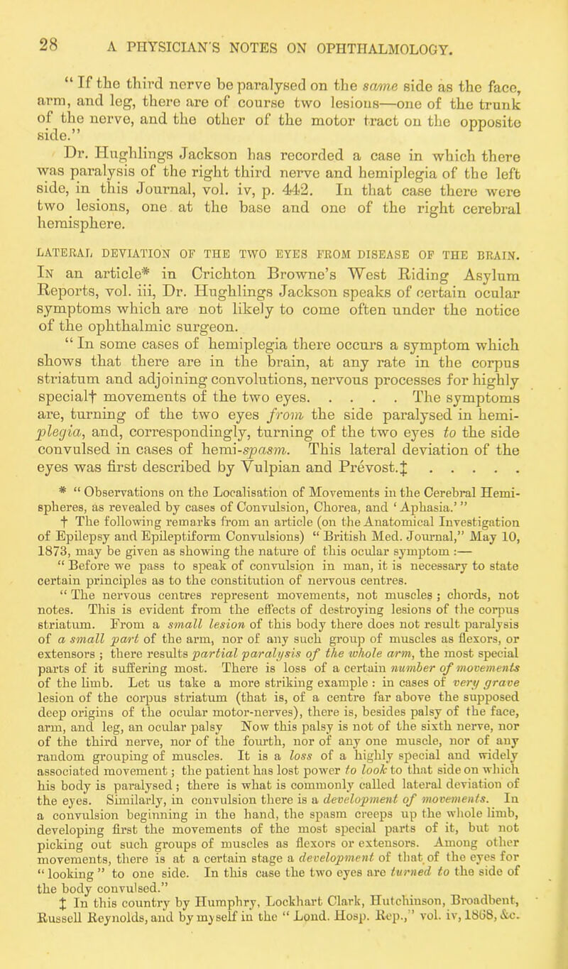 “ If the third nerve be paralysed on the same side as the face, arm, and leg, there are of course two lesions—one of the trunk of the nerve, and the other of the motor tract on the opposite side.” Dr. Hughlings Jackson has recorded a case in which there was paralysis of the right third nerve and hemiplegia of the left side, in this Journal, vol. iv, p. 442. In that case there were two lesions, one at the base and one of the right cerebral hemisphere. LATERAL DEVIATION OF THE TWO EYES FROM DISEASE OF THE BRAIN. In an article* in Crichton Browne’s West Riding Asylum Reports, vol. iii, Dr. Hughlings Jackson speaks of certain ocular symptoms which are not likely to come often under the notice of the ophthalmic surgeon. “ In some cases of hemiplegia there occurs a symptom which shows that there are in the brain, at any rate in the corpus striatum and adjoining convolutions, nervous processes for highly specialf movements of the two eyes The symptoms are, turning of the two eyes from the side paralysed in kerni- plegia, and, correspondingly, turning of the two eyes to the side convulsed in cases of hemi-spasm. This lateral deviation of the eyes was first described by Vulpian and Prevost.J * “ Observations on the Localisation of Movements in the Cerebral Hemi- spheres, as revealed by cases of Convulsion, Chorea, and ‘ Aphasia.’ ” f The following remarks from an article (on the Anatomical Investigation of Epilepsy and Epileptiform Convulsions) “ British Med. Journal,” May 10, 1873, may be given as showing the nature of this ocular symptom :— “ Before we pass to speak of convulsion in man, it is necessary to state certain principles as to the constitution of nervous centres. “ The nervous centres represent movements, not muscles ; chords, not notes. This is evident from the effects of destroying lesions of the corpus striatum. Erom a small lesion of this body there does not result paralysis of a small part of the arm, nor of any such group of muscles as flexors, or extensors ; there results partial paralysis of the ivhole arm, the most special parts of it suffering most. There is loss of a certain number of movements of the limb. Let us take a more striking example : in cases of very grave lesion of the corpus striatum (that is, of a centre far above the supposed deep origins of the ocular motor-nerves), there is, besides palsy of the face, arm, and leg, an ocular palsy Now this palsy is not of the sixth nerve, nor of the third nerve, nor of the fourth, nor of any one muscle, nor of any random grouping of muscles. It is a loss of a highly special and widely associated movement; the patient has lost power to look to that side on which his body is paralysed ; there is what is commonly called lateral deviation of the eyes. Similarly, in convulsion there is a development of movements. In a convulsion beginning in the hand, the spasm creeps up the whole limb, developing first the movements of the most special parts of it, but not picking out such groups of muscles as flexors or extensors. Among other movements, there is at a certain stage a development of that of the eyes for “ looking ” to one side. In this case the two eyes are turned to the side of the body convulsed.” % In this country by Humphry, Lockhart Clark, Hutchinson, Broadbent, Russell Reynolds, and by myself in the “ Loud. Hosp. Rep., ’ vol. iv, 1808, &c-