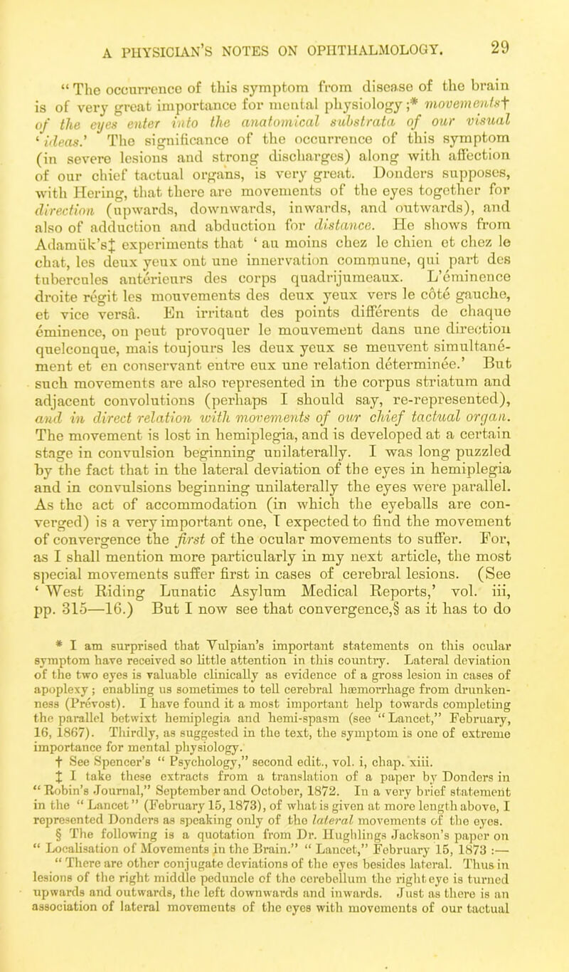 “ The occurrence of this symptom from disease of the brain is of very great importance for mental physiology;* * * § movements+ of the eyes enter into the anatomical substrata of our visual ‘ ideas' The significance of the occurrence of this symptom (in severe lesions and strong discharges) along with affection of our chief tactual organs, is very great. Donders supposes, with Hering, that there are movements of the eyes together for direction (upwards, downwards, inwards, and outwards), and also of adduction and abduction for distance. He shows from Adamiik’sJ experiments that ‘ au moins chez le cliien et chez le chat, les deux yeux ont une innervation commune, qui part des tubercules anterieurs des corps quadrijumeaux. L’eminence droite regit les mouvements des deux yeux vers le cote gauche, et vice versa. En irritant des points differents de cliaque eminence, on peut provoquer le mouvement dans une direction quelconque, mais toujours les deux yeux se meuvent simultane- ment et en conservant entre eux une relation determinee.’ But such movements are also represented in the corpus striatum and adjacent convolutions (perhaps I should say, re-represented), and in direct relation with movements of our chief tactual organ. The movement is lost in hemiplegia, and is developed at a certain stage in convulsion beginning unilaterally. I was long puzzled by the fact that in the lateral deviation of the eyes in hemiplegia and in convulsions beginning unilaterally the eyes were parallel. As the act of accommodation (in which the eyeballs are con- verged) is a very important one, I expected to find the movement of convergence the first of the ocular movements to suffer. For, as I shall mention more particularly in my next article, the most special movements suffer first in cases of cerebral lesions. (See ‘ West Riding Lunatic Asylum Medical Reports,’ vol. iii, pp. 315—16.) But I now see that convergence^ as it has to do * I am surprised that Vulpian’s important statements on this ocular symptom have received so little attention in this country. Lateral deviation of the two eyes is valuable clinically as evidence of a gross lesion in cases of apoplexy ; enabling us sometimes to tell cerebral I Hemorrhage from drunken- ness (Prevost). I have found it a most important help towards completing the parallel betwixt hemiplegia and hemi-spasm (see “ Lancet,” February, 16, 1867). Thirdly, as suggested in the text, the symptom is one of extreme importance for mental physiology. t See Spencer’s “ Psychology,” second edit., vol. i, chap. xiii. X I take these extracts from a translation of a paper by Donders in “ Kobin’s Journal,” September and October, 1872. In a very brief statement in the “ Lancet ” (February 15,1873), of what is given at more length above, I represented Donders as speaking only of the laleral movements of the eyes. § The following is a quotation from Dr. Hughlings Jackson’s paper on “ Localisation of Movements in the Brain.” “ Lancet,” February 15, 1873 :— “ There are other conjugate deviations of the eyes besides lateral. Thus in lesions of the right middle peduncle of the cerebellum the right eye is turned upwards and outwards, the left downwards and inwards. Just as there is an association of lateral movements of the eyes with movements of our tactual