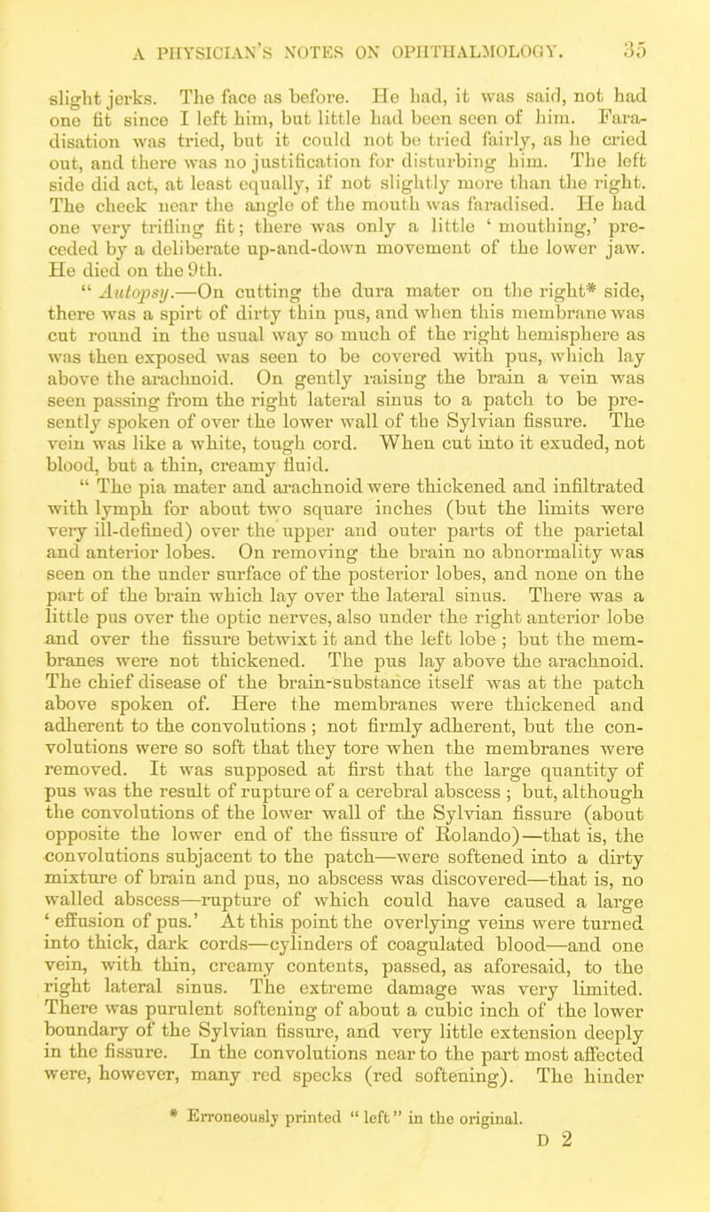 slight jerks. The face as before. He had, it was said, not had one tit since I left him, but little had been seen of him. Fara- disation was tried, but it could not be tried fahly, as he cried out, and there was no justification for disturbing him. The left side did act, at least equally, if not slightly more than the right. The cheek near the anglo of the mouth was faradised. He had one very trifling fit; there was only a little ‘mouthing,’ pre- ceded by a deliberate up-and-down movement of the lower jaw. He died on the 9th. “ Autopsy.—On cutting the dura mater on the right* side, there was a spirt of dirty thin pus, and when this membrane was cut round in the usual way so much of the right hemisphere as was then exposed was seen to be covered with pus, which lay above the arachnoid. On gently raising the brain a vein was seen passing from the right lateral sinus to a patch to be pre- sently spoken of over the lower wall of the Sylvian fissure. The vein was like a white, tough cord. When cut into it exuded, not blood, but a thin, creamy fluid. “ The pia mater and arachnoid were thickened and infiltrated with lymph for about two square inches (but the limits were very ill-defined) over the upper and outer parts of the parietal and anterior lobes. On removing the brain no abnormality was seen on the under surface of the postei’ior lobes, and none on the part of the brain which lay over the lateral sinus. There was a little pus over the optic nerves, also under the right anterior lobe and over the fissure betwixt it and the left lobe ; but the mem- branes were not thickened. The pus lay above the arachnoid. The chief disease of the brain-substance itself was at the patch above spoken of. Here the membranes were thickened and adherent to the convolutions ; not firmly adherent, but the con- volutions were so soft that they tore when the membranes were removed. It was supposed at first that the large quantity of pus was the result of rupture of a cerebral abscess ; but, although the convolutions of the lower wall of the Sylvian fissure (about opposite the lower end of the fissure of Rolando)—that is, the convolutions subjacent to the patch—were softened into a dirty mixture of brain and pus, no abscess was discovered—that is, no w'alled abscess—rupture of which could have caused a large ‘ effusion of pus.’ At this point the overlying veins were turned into thick, dark cords—cylinders of coagulated blood—aud one vein, with thin, creamy contents, passed, as aforesaid, to the right lateral sinus. The extreme damage was very limited. There was purulent softening of about a cubic inch of the lower boundary of the Sylvian fissure, and very little extension deeply in the fissure. In the convolutions near to the part most affected were, however, many red specks (red softening). The hinder * Erroneously printed “ left ” in the original. D 2