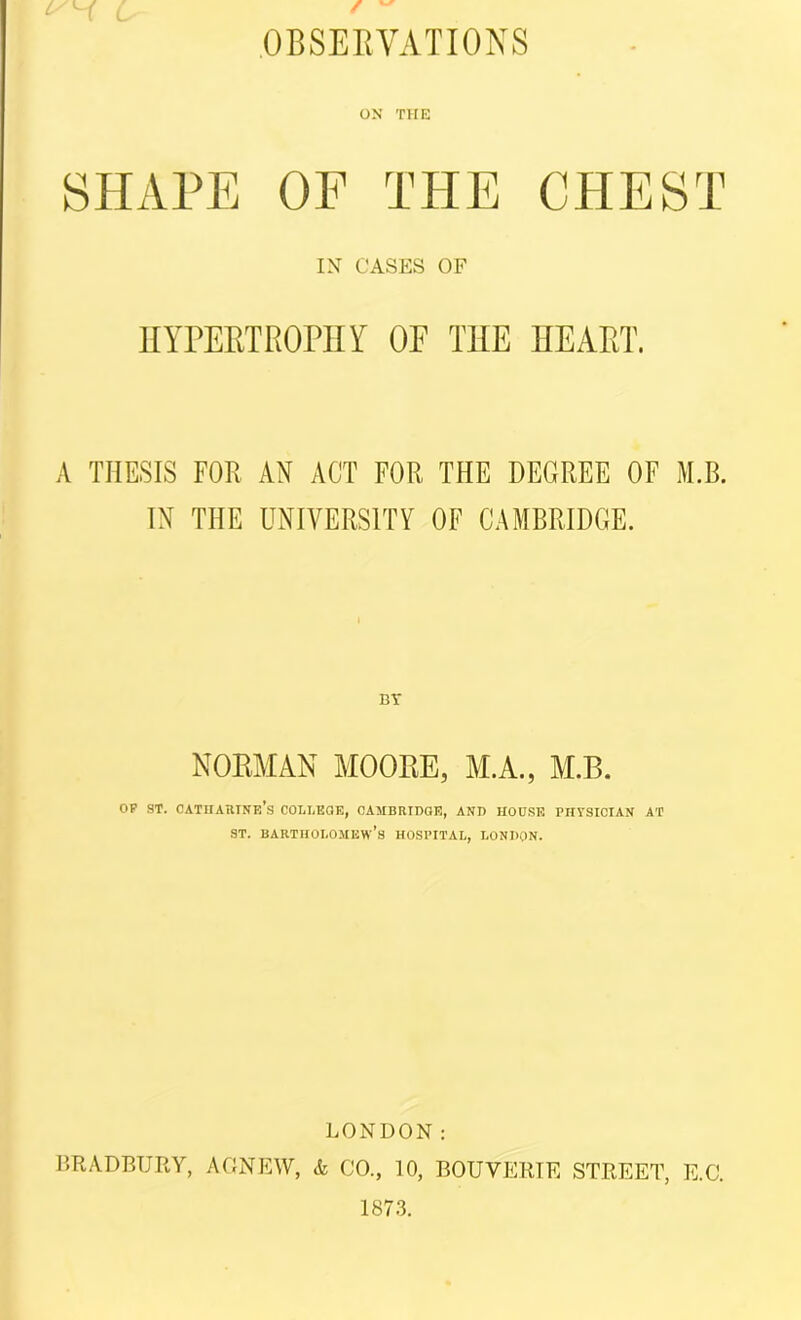 L' / .OBSERVATIONS ON THE SHAPE OF THE CHEST IN CASES OF HYPERTROPHY OF THE HEART. A THESIS FOR AN ACT FOR THE DEGREE OF M.B. IN THE UNIVERSITY OF CAMBRIDGE. NORMAN MOORE, M.A., M.B. OP ST. CATHARINE'S COLLEGE, CAMBRIDGE, AND HOUSE PHTSICIAN AT st. Bartholomew’s hospital, London. LONDON: BRADBURY, AGNEW, & CO., 10, BOUYERTE STREET, E.C. 1873.