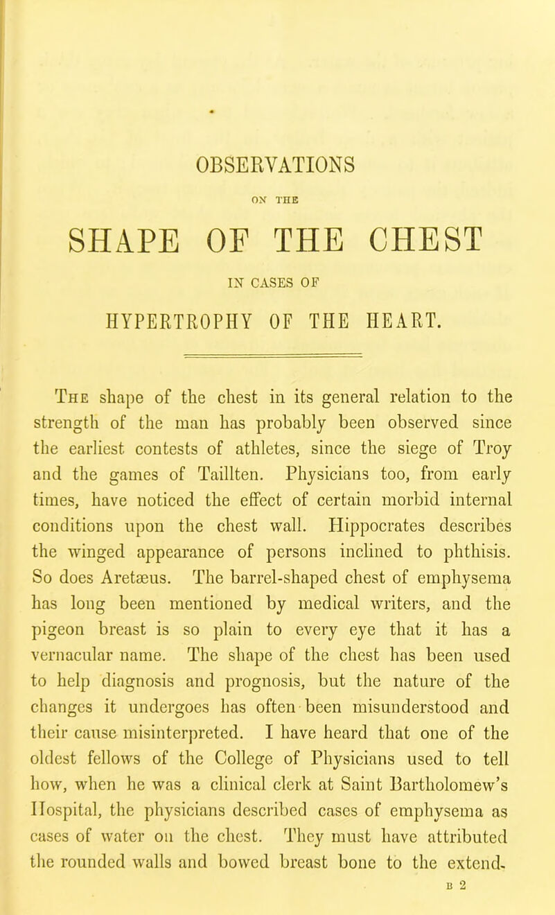 OBSERVATIONS OX THE SHAPE OF THE CHEST IN CASES OF HYPERTROPHY OF THE HEART. The shape of the chest in its general relation to the strength of the man has probably been observed since the earliest contests of athletes, since the siege of Troy and the games of Taillten. Physicians too, from early times, have noticed the effect of certain morbid internal conditions upon the chest wall. Hippocrates describes the winged appearance of persons inclined to phthisis. So does Aretaeus. The barrel-shaped chest of emphysema has long been mentioned by medical writers, and the pigeon breast is so plain to every eye that it has a vernacular name. The shape of the chest has been used to help diagnosis and prognosis, but the nature of the changes it undergoes has often been misunderstood and their cause misinterpreted. I have heard that one of the oldest fellows of the College of Physicians used to tell how, when he was a clinical clerk at Saint Bartholomew’s Hospital, the physicians described cases of emphysema as cases of water on the chest. They must have attributed the rounded walls and bowed breast bone to the extend-