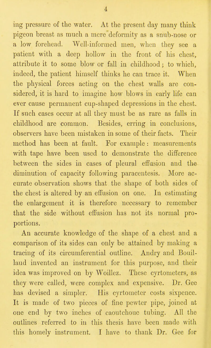 ing pressure of the water. At the present clay many think pigeon breast as much a mere deformity as a snub-nose or a low forehead. Well-informed men, when they see a patient with a deep hollow in the front of his chest, attribute it to some blow or fall in childhood; to which, indeed, the patient himself thinks he can trace it. When the physical forces acting on the chest walls are con- sidered, it is hard to imagine how blows in early life can ever cause permanent cup-shaped depressions in the chest. If such cases occur at all they must be as rare as falls in childhood are common. Besides, erring in conclusions, observers have been mistaken in some of their facts. Their method has been at fault. For example : measurements with tape have been used to demonstrate the difference between the sides in cases of pleural effusion and the diminution of capacity following paracentesis. More ac- curate observation shows that the shape of both sides of the chest is altered by an effusion on one. In estimating the enlargement it is therefore necessary to remember that the side without effusion has not its normal pro- portions. An accurate knowledge of the shape of a chest and a comparison of its sides can only be attained by making a tracing of its circumferential outline. Andry and Bouil- laud invented an instrument for this purpose, and their idea was improved on by Woillez. These cyrtometers, as they were called, were complex and expensive. Dr. Gee has devised a simpler. His cyrtometer costs sixpence. It is made of two pieces of fine pewter pipe, joined at one end by two inches of caoutchouc tubing. All the outlines referred to in this thesis have been made with this homely instrument. I have to thank Dr. Gee for