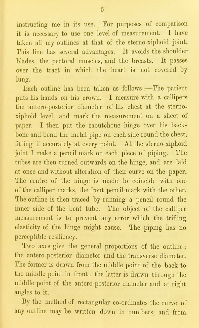 instructing me in its use. For purposes of comparison it is necessary to use one level of measurement. I have taken all my outlines at that of the sterno-xiphoid joint. This line has several advantages. It avoids the shoulder blades, the pectoral muscles, and the breasts. It passes over the tract in which the heart is not covered by lung. Each outline has been taken as follows:—The patient puts his hands on his crown. I measure with a callipers the antero-posterior diameter of his chest at the sterno- xiphoid level, and mark the measurement on a sheet of paper. I then put the caoutchouc hinge over his back- bone and bend the metal pipe on each side round the chest, fitting it accurately at every point. At the sterno-xiphoid joint I make a pencil mark on each piece of piping. The tubes are then turned outwards on the hinge, and are laid at once and without alteration of their curve on the paper. The centre of the hinge is made to coincide with one of the calliper marks, the front pencil-mark with the other. The outline is then traced by running a pencil round the inner side of the bent tube. The object of the calliper measurement is to prevent any error which the trifling elasticity of the hinge might cause. The piping has no perceptible resiliency. Two axes give the general proportions of the outline; the antero-posterior diameter and the transverse diameter. The former is drawn from the middle point of the back to the middle point in front: the latter is drawn through the middle point of the antero-posterior diameter and at right angles to it. Ily the method of rectangular co-ordinates the curve of any outline may be written down in numbers, and from