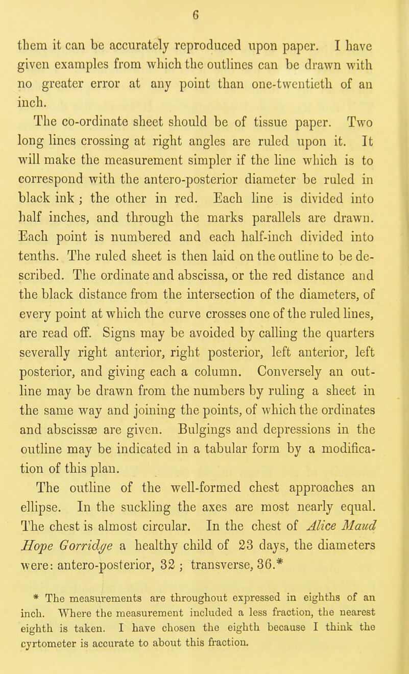 them it can be accurately reproduced upon paper. I have given examples from which the outlines can be drawn with no greater error at any point than one-tvventietli of an inch. The co-ordinate sheet should be of tissue paper. Two long lines crossing at right angles are ruled upon it. It will make the measurement simpler if the line which is to correspond with the antero-posterior diameter be ruled in black ink ; the other in red. Each line is divided into half inches, and through the marks parallels are drawn. Each point is numbered and each half-inch divided into tenths. The ruled sheet is then laid on the outline to be de- scribed. The ordinate and abscissa, or the red distance and the black distance from the intersection of the diameters, of every point at which the curve crosses one of the ruled lines, are read off. Signs may be avoided by calling the quarters severally right anterior, right posterior, left anterior, left posterior, and giving each a column. Conversely an out- line may be drawn from the numbers by ruling a sheet in the same way and joining the points, of which the ordinates and abscissae are given. Bulgings and depressions in the outline may be indicated in a tabular form by a modifica- tion of this plan. The outline of the well-formed chest approaches an ellipse. In the suckling the axes are most nearly equal. The chest is almost circular. In the chest of Alice Maud Hope Gorridge a healthy child of 23 days, the diameters were: antero-posterior, 32 ; transverse, 36.* * The measurements are throughout expressed in eighths of an inch. Where the measurement included a less fraction, the nearest eighth is taken. I have chosen the eighth because I think the cyrtometer is accurate to about this fraction.