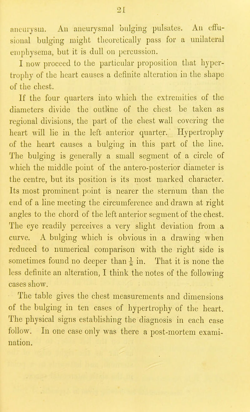 aneurysm. An aneurysmal bulging pulsates. An effu- sional bulging might theoretically pass for a unilateral emphysema, but it is dull on percussion. I now proceed to the particular proposition that hyper- trophy of the heart causes a definite alteration in the shape of the chest. If the four quarters into which the extremities of the diameters divide the outline of the chest be taken as regional divisions, the part of the chest wall covering the heart will lie in the left anterior quarter. Hypertrophy of the heart causes a bulging in this part of the line. The bulging is generally a small segment of a circle of which the middle point of the antero-posterior diameter is the centre, but its position is its most marked character. Its most prominent point is nearer the sternum than the end of a line meeting the circumference and drawn at right angles to the chord of the left anterior segment of the chest. The eye readily perceives a very slight deviation from a curve. A bulging which is obvious in a drawing when reduced to numerical comparison with the right side is sometimes found no deeper than ^ in. That it is none the less definite an alteration, I think the notes of the following cases show. The table gives the chest measurements and dimensions of the bulging in ten cases of hypertrophy of the heart. The physical signs establishing the diagnosis in each case follow. In one case only was there a post-mortem exami- nation.