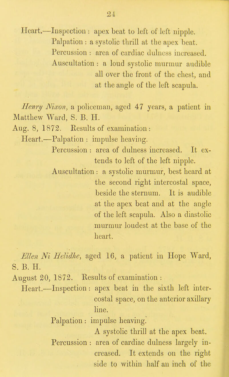 Heart.—Inspection : apex beat to left of left nipple. Palpation : a systolic thrill at the apex beat. Percussion : area of cardiac dulness increased. Auscultation : a loud systolic murmur audible all over the front of the chest, and at the angle of the left scapula. Henry Nixon, a policeman, aged 47 years, a patient in Matthew Ward, S. B. II. Aug. 8, 1872. Results of examination: Pleart.—Palpation : impulse heaving. Percussion : area of dulness increased. It ex- tends to left of the left nipple. Auscultation: a systolic murmur, best heard at the second right intercostal space, beside the sternum. It is audible at the apex beat and at the angle of the left scapula. Also a diastolic murmur loudest at the base of the heart. Ellen Ni Eelidhe, aged 16, a patient in Hope Ward, S. B. H. August 20, 1872. Results of examination : Heart.—Inspection : apex beat in the sixth left inter- costal space, on the anterior axillary line. Palpation: impulse heaving. A systolic thrill at the apex beat. Percussion : area of cardiac dulness largely in- creased. It extends on the right side to within half an inch of the