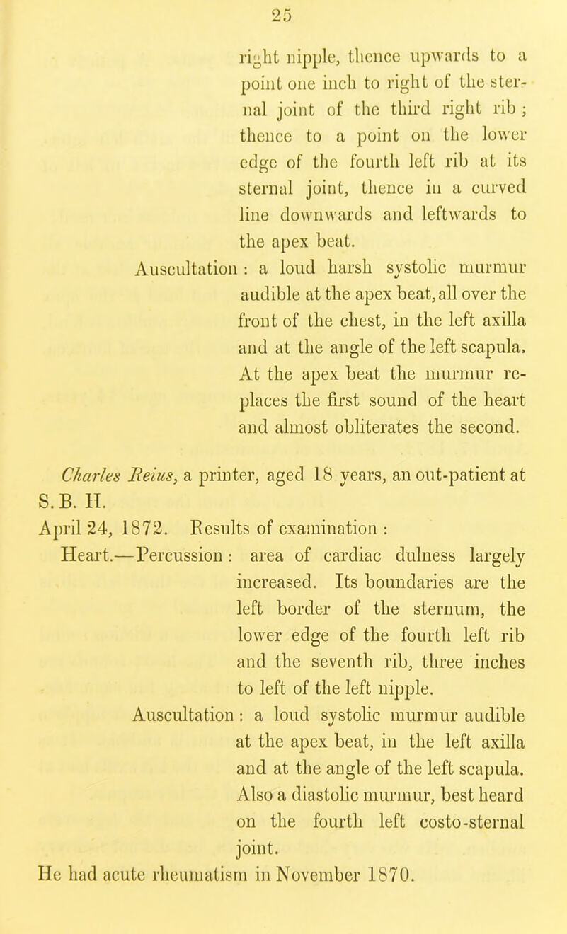 right nipple, thence upwards to a point one inch to right of the ster- nal joint of the third right rib ; thence to a point on the lower edge of the fourth left rib at its sternal joint, thence in a curved line downwards and leftwards to the apex beat. Auscultation : a loud harsh systolic murmur audible at the apex beat, all over the front of the chest, in the left axilla and at the angle of the left scapula. At the apex beat the murmur re- places the first sound of the heart and almost obliterates the second. Charles Beius, a printer, aged 18 years, an out-patient at S.B. H. April 24, 1872. Results of examination : Heart.—Percussion : area of cardiac dulness largely increased. Its boundaries are the left border of the sternum, the lower edge of the fourth left rib and the seventh rib, three inches to left of the left nipple. Auscultation: a loud systolic murmur audible at the apex beat, in the left axilla and at the angle of the left scapula. Also a diastolic murmur, best heard on the fourth left costo-sternal joint. He had acute rheumatism in November 1870.