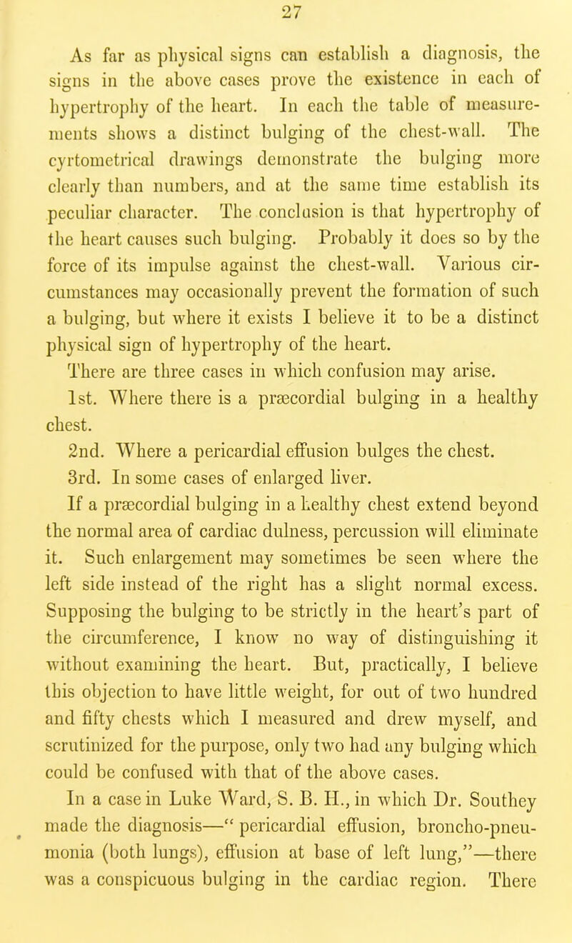 As far as physical signs can establish a diagnosis, the signs in the above cases prove the existence in each of hypertrophy of the heart. In each the table of measure- ments shows a distinct bulging of the chest-wall. The cyrtometrical drawings demonstrate the bulging more clearly than numbers, and at the same time establish its peculiar character. The conclusion is that hypertrophy of the heart causes such bulging. Probably it does so by the force of its impulse against the chest-wall. Various cir- cumstances may occasionally prevent the formation of such a bulging, but where it exists I believe it to be a distinct physical sign of hypertrophy of the heart. There are three cases in which confusion may arise. 1st. Where there is a prsecordial bulging in a healthy chest. 2nd. Where a pericardial effusion bulges the chest. 3rd. In some cases of enlarged liver. If a prsecordial bulging in a healthy chest extend beyond the normal area of cardiac dulness, percussion will eliminate it. Such enlargement may sometimes be seen where the left side instead of the right has a slight normal excess. Supposing the bulging to be strictly in the heart’s part of the circumference, I know no way of distinguishing it without examining the heart. But, practically, I believe this objection to have little weight, for out of two hundred and fifty chests which I measured and drew myself, and scrutinized for the purpose, only two had any bulging which could be confused with that of the above cases. In a casein Luke Ward, S. B. H., in which Dr. Southey made the diagnosis—“ pericardial effusion, broncho-pneu- monia (both lungs), effusion at base of left lung,”—there was a conspicuous bulging in the cardiac region. There