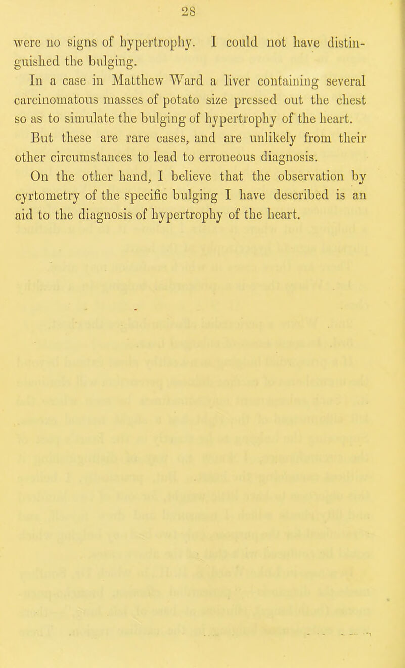 were no signs of hypertrophy. I could not have distin- guished the bulging. In a case in Matthew Ward a liver containing several carcinomatous masses of potato size pressed out the chest so as to simulate the bulging of hypertrophy of the heart. But these are rare eases, and are unlikely from their other circumstances to lead to erroneous diagnosis. On the other hand, I believe that the observation by cyrtometry of the specific bulging I have described is an aid to the diagnosis of hypertrophy of the heart.