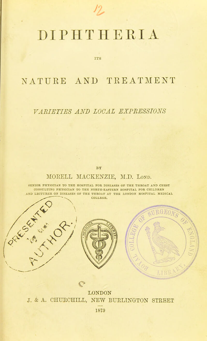 DirriTIIERI A ITS NATURE AND TREATMENT VABIETIES AND LOCAL EXPRESSIONS By MORELL MACKEiTZIE, M.D. LoxND. SESIOR PHYSICIAN TO THE HOSPITAL FOR DISEASES OF THE THROAT AND CHEST CONSDLTINO PHYSICIAN TO THE NORTH-EASTERN HOSPITAL FOR CHILDREN AND LECTURER ON DISEASES OF THE THROAT AT THE LONDON HOSPITAL MEDICAL COLLEGE. LONDON J. & A. CnUECHILL, NEW BUELTNGTON STEBET