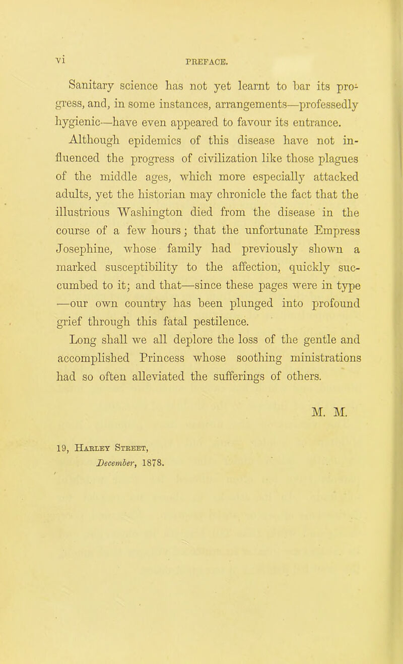 VI PREFACE. Sanitary science has not yet learnt to bar its pro- gi'ess, and, in some instances, arrangements—professedly hygienic—have even appeared to favour its entrance. Although epidemics of this disease have not in- fluenced the progress of civilization like those plagues of the middle ages, which more especially attacked adults, yet the historian may chronicle the fact that the illustrious Washington died from the disease in the course of a few hours; that the unfortunate Empress Josephine, whose family had previously shown a marked susceptibility to the affection, quickly suc- cumbed to it; and that—since these pages were in type —our own country has been plunged into profound grief through this fatal pestilence. Long shall we all deplore the loss of the gentle and accomplished Princess whose soothing ministrations had so often alleviated the sufferings of others. M. M. 19, Haeley Steeet,