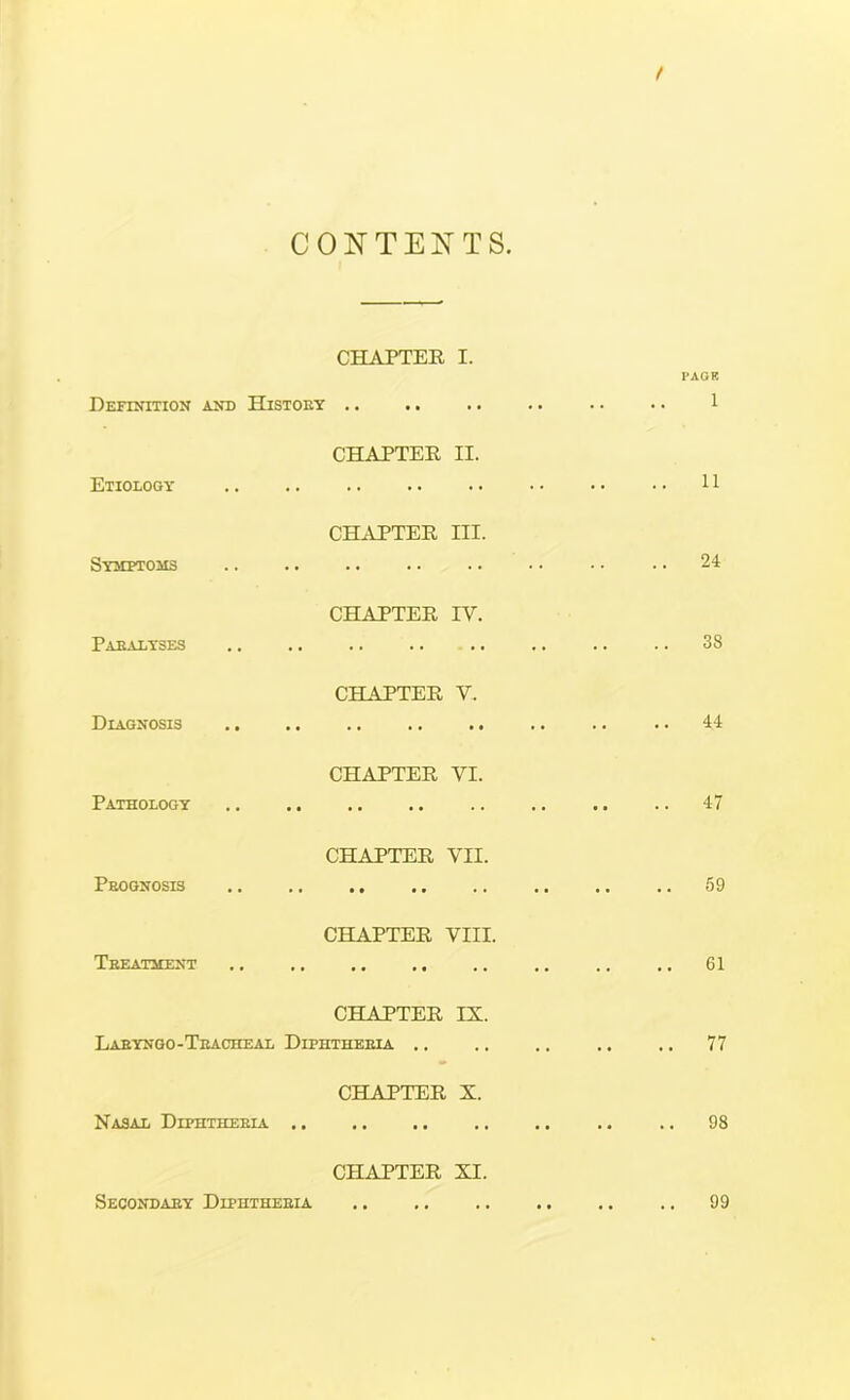 CONTENTS. CHAPTER I. Definition and Histoey .. CHAPTER II. Etiology SYMETOilS Paealyses Diagnosis CH.tVPTER III. CHAPTER IV. CHAPTER V. PAGE 1 11 24 38 44 Pathology CHAPTER VI. 47 Prognosis Teeathent CHAPTER VII. CHAPTER VIII. CHAPTER IX. Laeyngo-Teacheal Diphtheria .. Nasal Diphtheria .. CHAPTER X. CHAPTER XI. 59 61 .. 77 .. 98 Secondary Diphtheria 99