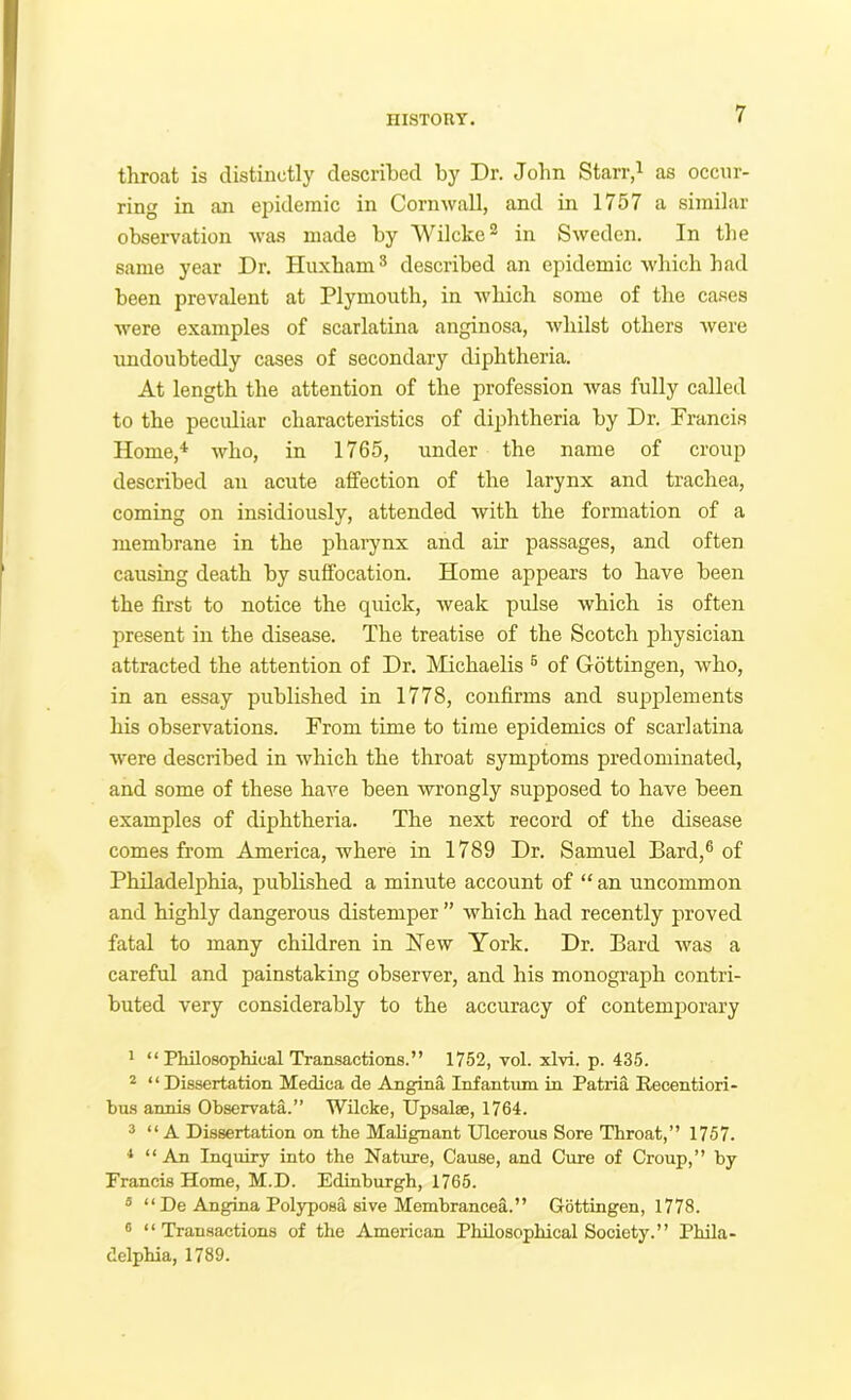 IIISTOUT. throat is distinctly described by Dr. John Starr,^ as occur- ring in an ej^ideraic in Cornwall, and in 1757 a similar observation was made by Wilcke® in Sweden. In the same year Dr. Huxham® described an epidemic which had been prevalent at Plymouth, in which some of the ca.ses were examples of scarlatina anginosa, whilst others were undoubtedly cases of secondary diphtheria. At length the attention of the profession was fully called to the peculiar characteristics of diphtheria by Dr. Francis Home,'* who, in 1765, under the name of croup described an acute affection of the larynx and trachea, coming on insidiously, attended with the formation of a membrane in the phai'ynx and air passages, and often causing death by suffocation. Home appears to have been the first to notice the quick, weak pulse which is often present in the disease. The treatise of the Scotch physician attracted the attention of Dr. Michaelis ® of Gottingen, who, in an essay published in 1778, confirms and supplements his observations. From time to time epidemics of scarlatina were described in which the throat symptoms predominated, and some of these have been wrongly supposed to have been examples of diphtheria. The next record of the disease comes from America, where in 1789 Dr. Samuel Bard,® of Philadelj)hia, published a minute account of “ an uncommon and highly dangerous distemper ” which had recently proved fatal to many children in New York. Dr. Bard was a careful and painstaking observer, and his monograph contri- buted very considerably to the accuracy of contemporary 1 “Philosophical Transactions.” 1752, vol. xlvi. p. 435. * “Dissertation Mediea de Angina Infantum in Patria Recentiori- bus annis Observata.” Wilcke, Upsalee, 1764. 3 “A Dissertation on the Malignant Ulcerous Sore Throat,” 1757. ^ “ An Inquiry into the Nature, Cause, and Cure of Croup,” by Francis Home, M.D. Edinburgh, 1765. * “ De Angina Polyposa sive Memhrancea.” Gottingen, 1778. ® “Transactions of the American Philosophical Society.” Phila- delphia, 1789.