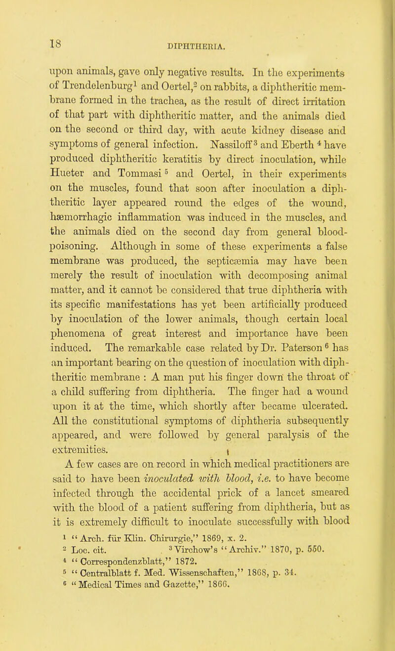 upon animals, gave only negative results. In the experiments of Trendelenhurgi and Oertel,® on rabbits, a diphtheritic mem- brane formed in the trachea, as the result of direct irritation of that part with diphtheritic matter, and the animals died on the second or third day, with acute kidney disease and symptoms of general infection, Nassiloff ® and Eberth ^ have produced diphtheritic keratitis by direct inoculation, while Hueter and Tommasi ® and Oertel, in their experiments on the muscles, found that soon after inoculation a diph- theritic layer appeared round the edges of the wound, haemorrhagic inflammation was induced in the muscles, and the animals died on the second day from general blood- poisoning. Although in some of these experiments a false membrane was produced, the septicaemia may have been merely the result of inoculation with decomposing animal matter, and it cannot be considered that true diphtheria with its speciflc manifestations has yet been artiflciaUy produced by inocidation of the lower animals, though certain local phenomena of great interest and importance have been induced. The remarkable case related by Dr. Paterson ® has an important bearing on the question of inoculation with diph- theritic membrane : A man put his finger down the tliroat of a clrild suffering from diphtheria. The finger had a wound upon it at the time, which shortly after became ulcerated. All the constitutional symptoms of diphtheria subsequently appeared, and were followed by general paralysis of the extremities. i A few cases are on record in which medical practitioners are said to have been inoculcded. with hlood, i.e. to have become infected through the accidental prick of a lancet smeared with the blood of a patient suffering from diphtheria, but as it is extremely difficult to inocidate successfully with blood 1 “ Arch, fiir Klin. Chirurgie,” 1869, x. 2. - Loc. cit. ® Virchow’s “ Archiv.” 1870, p. 550. “ Correspondenzhlatt,” 1872. ® “ Centralblatt f. Med. Wissenschaften,” 1868, p. 34. ® “Medical Times and Gazette,” 1866.