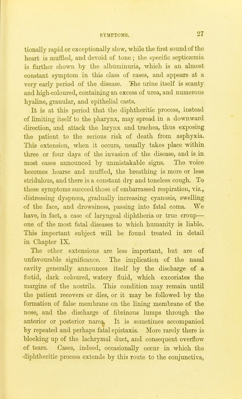 tionally rapid or exceptionally slow, Avhile tire lii'st sound of tlie heart is muffled, and devoid of tone; the specific septicsemia is further shown by the albuminuria, which is an almost constant symptom in this class of cases, and appears at a very early period of the disease. ’’J?he urine itself is scanty and high-colom-ed, containing an excess of urea, and numerous hyaline, granular, and epithelial casts. It is at this period that the diphtheritic process, instead of limiting itself to the pharynx, may spread in a downward direction, and attack the larynx and trachea, thus exposing the patient to the serious risk of death from asphyxia. This extension, when it occurs, usually takes place within three or four days of the invasion of the disease, and is in most cases announced by unmistakable signs. The voice becomes hoarse and muffled, the breathing is more or less stridulous, and there is a constant dry and toneless cough. To these symptoms succeed those of embarrassed respiration, viz., distressing dyspnena, gradually increasing cyanosis, swelling of the face, and drowsiness, passing into fatal coma. We have, in fact, a case of laryngeal diphtheria or true croup— one of the most fatal diseases to which humanity is liable. This important subject will be found treated in detail in Chapter IX. The other extensions are less important, but are of imfavourable significance. The implication of the nasal cavity generally announces itself by the discharge of a foetid, dark colomed, watery fluid, which excoriates the margins of the nostrils. This condition may remain until the patient recovers or dies, or it may be followed by the formation of false membrane on the lining membrane of the nose, and the discharge of fibrinous lumps through the anterior or posterior nai'e^ It is sometimes accompanied V by repeated and perhaps fatal epistaxis. More rarely there is blocking up of the lachrymal duct, and consequent overflow of tears. Cases, indeed, occasionally occur in which the diphtheritic process extends by this route to the conjunctiva,