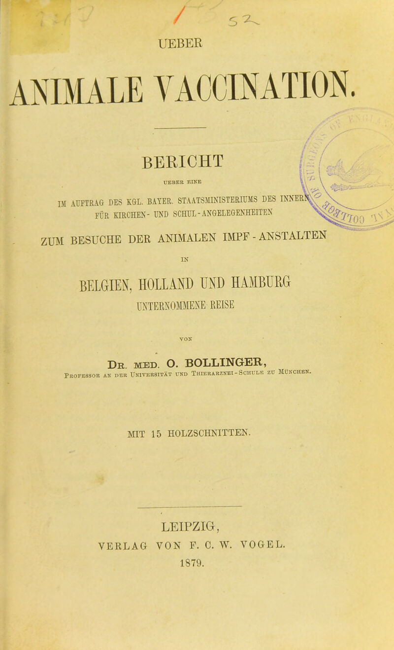 UEBER ANIMALE VACCINATION BERICHT UEBER EINE IM AUFTRAG DES KGL. BAYER. STAATSMINISTERIUMS DES INNER! FÜR KIRCHEN- UND SCHUL-ANGELEGENHEITEN ZUM BESUCHE DER ANIMALEN IMPF - ANSTALTEN IN BELGIEN, HOLLAND UND HAMBURG UNTERNOMMENE REISE VON Dr. med. O. BOLLINGER, Professor an der Universität und Thierarznei-Schule zu München. MIT 15 HOLZSCHNITTEN. LEIPZIG, VERLAG VON F. C. W. VOGEL.