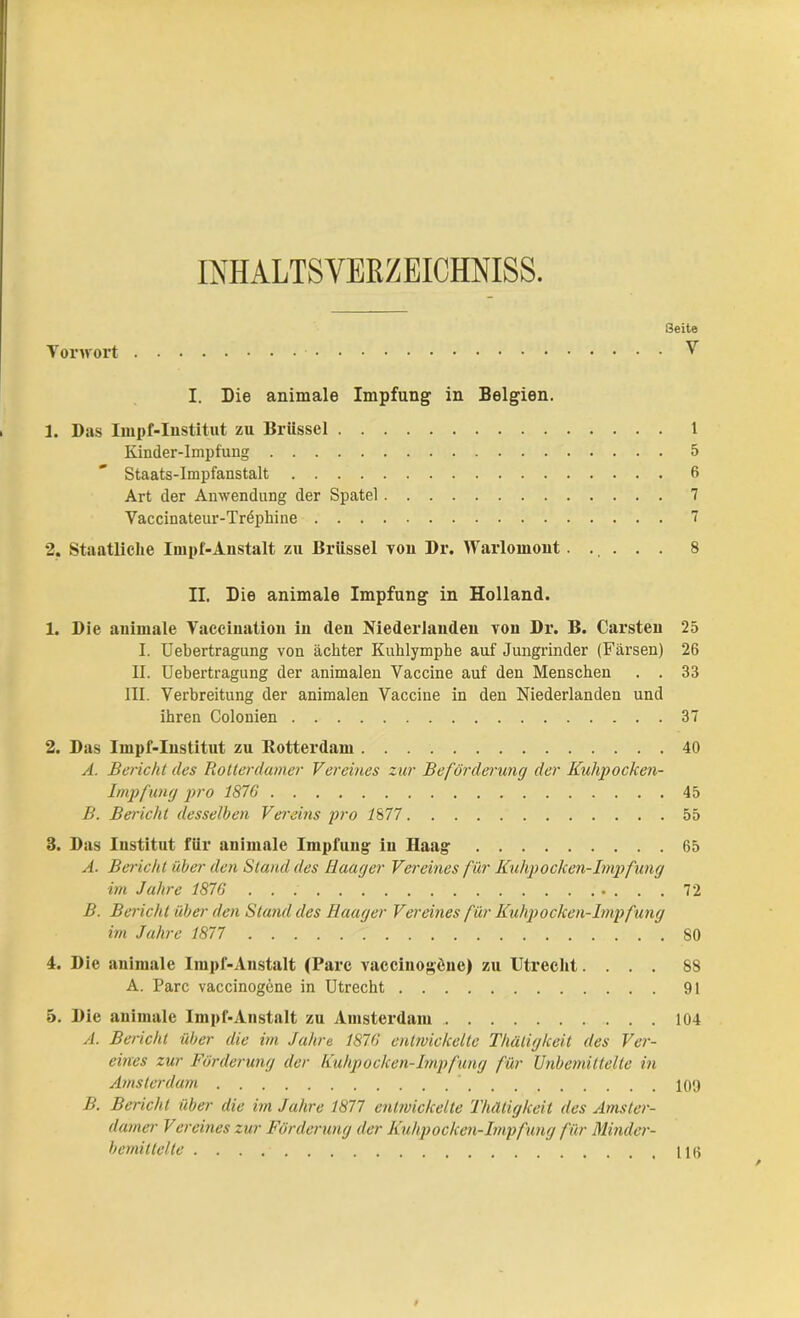 INHALTSVERZEICHNIS. Torwort Seite V I. Die animale Impfung in Belgien. 1. Das Impf-Iustitut zu Brüssel 1 Kinder-Impfung 5 Staats-Impfanstalt 6 Art der Anwendung der Spatel 7 Vaccinateur-Trephine 7 2. Staatliche Impf-Anstalt zu Brüssel von Dr. Warlomont..... 8 II. Die animale Impfung in Holland. 1. Die animale Vaccination in (len Niederlanden von Dr. B. Carsten 25 I. Uebertragung von achter Kuhlymphe auf Jungrinder (Färsen) 26 II. Uebertragung der animalen Vaccine auf den Menschen . . 33 III. Verbreitung der animalen Vaccine in den Niederlanden und ihren Colonien 37 2. Das Impf-Iustitut zu Rotterdam 40 A. Bericht des Rotterdamer Vereines zur Beförderung der Kuhpocken- Impfung pro 1876 45 B. Belicht desselben Vereins pro 1877 55 3. Das Institut für animale Impfung in Haag 65 A. Bericht über den Stand des Haager Vereines für Kuhpocken-Impfung im Jahre 1876 72 B. Bericht über den Stand des Haager Vereines für Kuhpockeh-Impfung im Jahre 1877 SO 4. Die animale Impf-Anstalt (Parc vaccinogene) zu Utrecht.... 88 A. Parc vaccinogene in Utrecht 91 5. Die animale Impf-Anstalt zu Amsterdam 104 A. Bericht über die im Jahre 1876 entwickelte Thätigkeit des Ver- eines zur Förderung der Kuhpocken-Impfung für Unbemittelte in Amsterdam 109 B. Bericht über die im Jahre 1877 entwickelte Thätigkeit des Amster- damer Vereines zur Förderung der Kuhpocken-Impfung für Minder- bemittelte HO