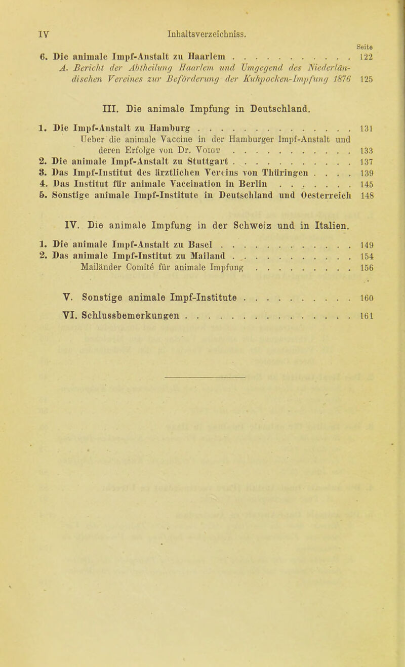 Seite 122 6. Die animale Impf-Anstalt zu Haarlem A. Bericht der Ablhciluruj Haarlem und Umgegend des Niederlän- dischen Vereines zur Beförderung der Kuhpochen- Impfung 1876 III. Die animale Impfung in Deutschland. 1. Die Impf-Anstalt zu Hamburg- lieber die animale Vaccine in der Hambui’ger Impf-Anstalt und deren Erfolge von Dr. Voigt 2. Die animale Impf-Anstalt zu Stuttgart 3. Das Impf-Iustitut des ärztlichen Vereins von Thüringen . . . . 4. Das Institut für animale Yaccination in Berlin 5. Sonstige animale Impf-Institute in Deutschland und Oesterreich IV. Die animale Impfung in der Schweiz und in Italien. 1. Die animale Impf-Anstalt zu Basel 2. Das animale Impf-Institut zu Mailand Mailänder Comite für animale Impfung 125 131 133 137 139 145 148 149 154 156 160 V. Sonstige animale Impf-Institute VI. Schlussbemerkungen 161