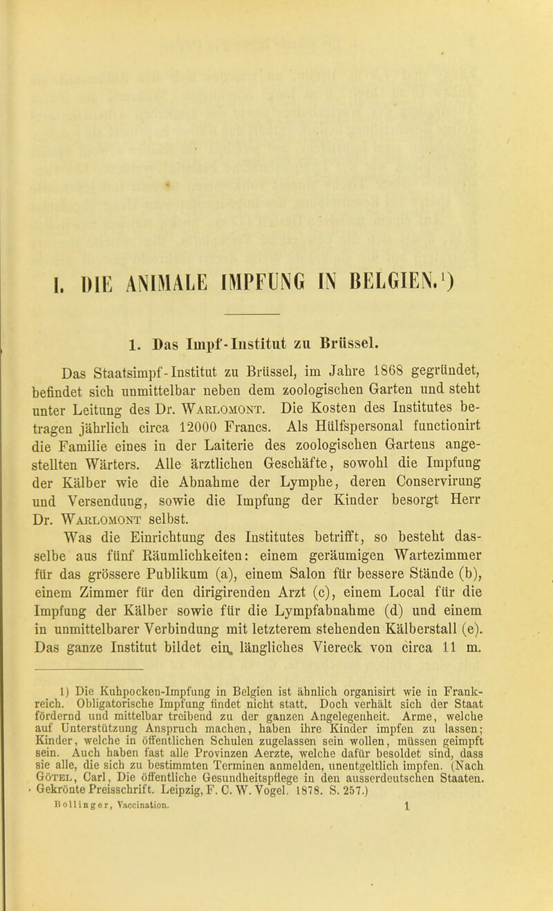 1. Das Impf-Institut zu Brüssel. Das Staatsimpf-Institut zu Brüssel, im Jahre 1868 gegründet, befindet sich unmittelbar neben dem zoologischen Garten und steht unter Leitung des Dr. Warlomont. Die Kosten des Institutes be- tragen jährlich circa 12000 Francs. Als Hilfspersonal functionirt die Familie eines in der Laiterie des zoologischen Gartens ange- stellten Wärters. Alle ärztlichen Geschäfte, sowohl die Impfung der Kälber wie die Abnahme der Lymphe, deren Conservirung und Versendung, sowie die Impfung der Kinder besorgt Herr Dr. Warlomont selbst. Was die Einrichtung des Institutes betrifft, so besteht das- selbe aus fünf Räumlichkeiten: einem geräumigen Wartezimmer für das grössere Publikum (a), einem Salon für bessere Stände (b), einem Zimmer für den dirigirenden Arzt (c), einem Local für die Impfung der Kälber sowie für die Lympfabnakme (d) und einem in unmittelbarer Verbindung mit letzterem stehenden Kälberstall (e). Das ganze Institut bildet ein. längliches Viereck von circa Ilm. 1) Die Kuhpocken-Impfung in Belgien ist ähnlich organisirt wie in Frank- reich. Obligatorische Impfung findet nicht statt. Doch verhält sich der Staat fördernd und mittelbar treibend zu der ganzen Angelegenheit. Arme, welche auf Unterstützung Anspruch machen, haben ihre Kinder impfen zu lassen; Kinder, welche in öffentlichen Schulen zugelassen sein wollen, müssen geimpft sein. Auch haben fast alle Provinzen Aerzte, welche dafür besoldet sind, dass sie alle, die sich zu bestimmten Terminen anmelden, unentgeltlich impfen. (Nach Götel, Carl, Die öffentliche Gesundheitspflege in den ausserdeutschen Staaten. • Gekrönte Preisschrift. Leipzig, F. C. W. Vogel. 1878. S. 257.) B oll in ge r, Vaccination. 1