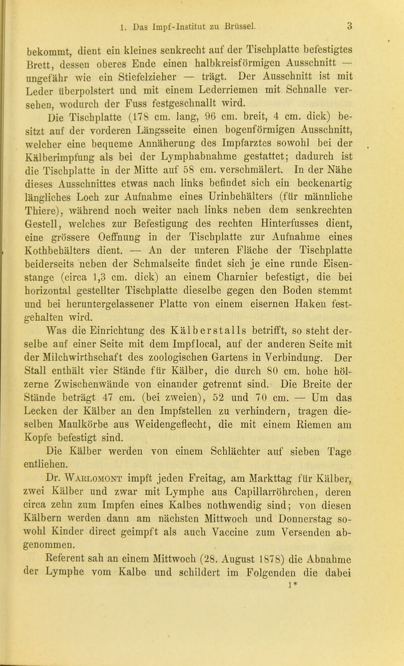 bekommt, dient ein kleines senkrecht auf der Tischplatte befestigtes Brett, dessen oberes Ende einen halbkreisförmigen Ausschnitt — ungefähr wie ein Stiefelzieher — trägt. Der Ausschnitt ist mit Leder Uberpolstert und mit einem Lederriemen mit Schnalle ver- sehen, wodurch der Fuss festgeschnallt wird. Die Tischplatte (178 cm. lang, 96 cm. breit, 4 cm. dick) be- sitzt auf der vorderen Längsseite einen bogenförmigen Ausschnitt, welcher eine bequeme Annäherung des Impfarztes sowohl bei der Kälberimpfung als bei der Lymphabnahme gestattet; dadurch ist die Tischplatte in der Mitte auf 58 cm. verschmälert. In der Nähe dieses Ausschnittes etwas nach links befindet sich ein beckenartig längliches Loch zur Aufnahme eines Urinbehälters (für männliche Thiere), während noch weiter nach links neben dem senkrechtem Gestell, welches zur Befestigung des rechten Hinterfusses dient, eine grössere Oeffnung in der Tischplatte zur Aufnahme eines Kothbehälters dient. — An der unteren Fläche der Tischplatte beiderseits neben der Schmalseite findet sich je eine runde Eisen- stange (circa 1,3 cm. dick) an einem Ckarnier befestigt, die bei horizontal gestellter Tischplatte dieselbe gegen den Boden stemmt und bei heruntergelassener Platte von einem eisernen Haken fest- gehalten wird. Was die Einrichtung des Kälberstalls betrifft, so steht der- selbe auf einer Seite mit dem Impflocal, auf der anderen Seite mit der Milchwirthschaft des zoologischen Gartens in Verbindung. Der Stall enthält vier Stände für Kälber, die durch 80 cm. hohe höl- zerne Zwischenwände von einander getrennt sind. Die Breite der Stände beträgt 47 cm. (bei zweien), 52 und 70 cm. — Um das Lecken der Kälber an den Impfstellen zu verhindern, tragen die- selben Maulkörbe aus Weidengeflecht, die mit einem Riemen am Kopfe befestigt sind. Die Kälber werden von einem Schlächter auf sieben Tage entliehen. Dr. Warlomont impft jeden Freitag, am Markttag für Kälber, zwei Kälber und zwar mit Lymphe aus Capillarröhrchen, deren circa zehn zum Impfen eines Kalbes nothwendig sind; von diesen Kälbern werden dann am nächsten Mittwoch und Donnerstag so- wohl Kinder direct geimpft als auch Vaccine zum Versenden ab- genommen. Referent sah an einem Mittwoch (28. August 1878) die Abnahme der Lymphe vom Kalbe und schildert im Folgenden die dabei l*