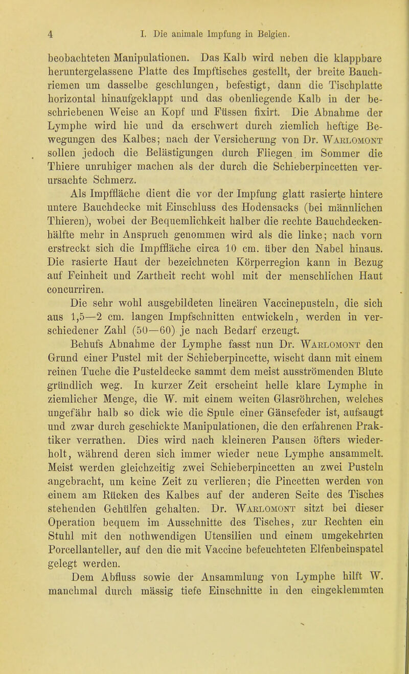 beobachteten Manipulationen. Das Kalb wird neben die klappbare keruntergelassene Platte des Impftisches gestellt, der breite Bauch- riemen um dasselbe geschlungen, befestigt, dann die Tischplatte horizontal hinaufgeklappt und das obenliegende Kalb in der be- schriebenen Weise an Kopf und Füssen fixirt. Die Abnahme der Lymphe wird hie und da erschwert durch ziemlich heftige Be- wegungen des Kalbes; nach der Versicherung von Dr. Warlomont sollen jedoch die Belästigungen durch Fliegen, im Sommer die Thiere unruhiger machen als der durch die Schieberpincetten ver- ursachte Schmerz. Als Impffläche dient die vor der Impfung glatt rasierte hintere untere Bauchdecke mit Einschluss des Hodensacks (bei männlichen Thieren), wobei der Bequemlichkeit halber die rechte Bauchdecken- hälfte mehr in Anspruch genommen wird als die linke; nach vorn erstreckt sich die Impffläche circa 10 cm. über den Nabel hinaus. Die rasierte Haut der bezeichneten Körperregion kann in Bezug auf Feinheit und Zartheit recht wohl mit der menschlichen Haut concurriren. Die sehr wohl ausgebildeten lineären Vaccinepusteln, die sich aus 1,5—2 cm. langen Impfschnitten entwickeln, werden in ver- schiedener Zahl (50—60) je nach Bedarf erzeugt. Behufs Abnahme der Lymphe fasst nun Dr. Warlomont den Grund einer Pustel mit der Schieberpincette, wischt dann mit einem reinen Tuche die Pusteldecke sammt dem meist ausströmenden Blute gründlich weg. In kurzer Zeit erscheint helle klare Lymphe in ziemlicher Menge, die W. mit einem weiten Glasröhrchen, welches ungefähr halb so dick wie die Spule einer Gänsefeder ist, aufsaugt und zwar durch geschickte Manipulationen, die den erfahrenen Prak- tiker verratken. Dies wird nach kleineren Pausen öfters wieder- holt, während deren sich immer wieder neue Lymphe ansammelt. Meist werden gleichzeitig zwei Schieberpincetten an zwei Pusteln angebracht, um keine Zeit zu verlieren; die Pincetten werden von einem am Rücken des Kalbes auf der anderen Seite des Tisches stehenden Geholfen gehalten. Dr. Warlomont sitzt bei dieser Operation bequem im Ausschnitte des Tisches, zur Rechten ein Stuhl mit den nothwendigen Utensilien und einem umgekehrten Porcellanteller, auf den die mit Vaccine befeuchteten Elfeubeinspatel gelegt werden. Dem Abfluss sowie der Ansammlung von Lymphe hilft W. manchmal durch massig tiefe Einschnitte in den eingeklemmten