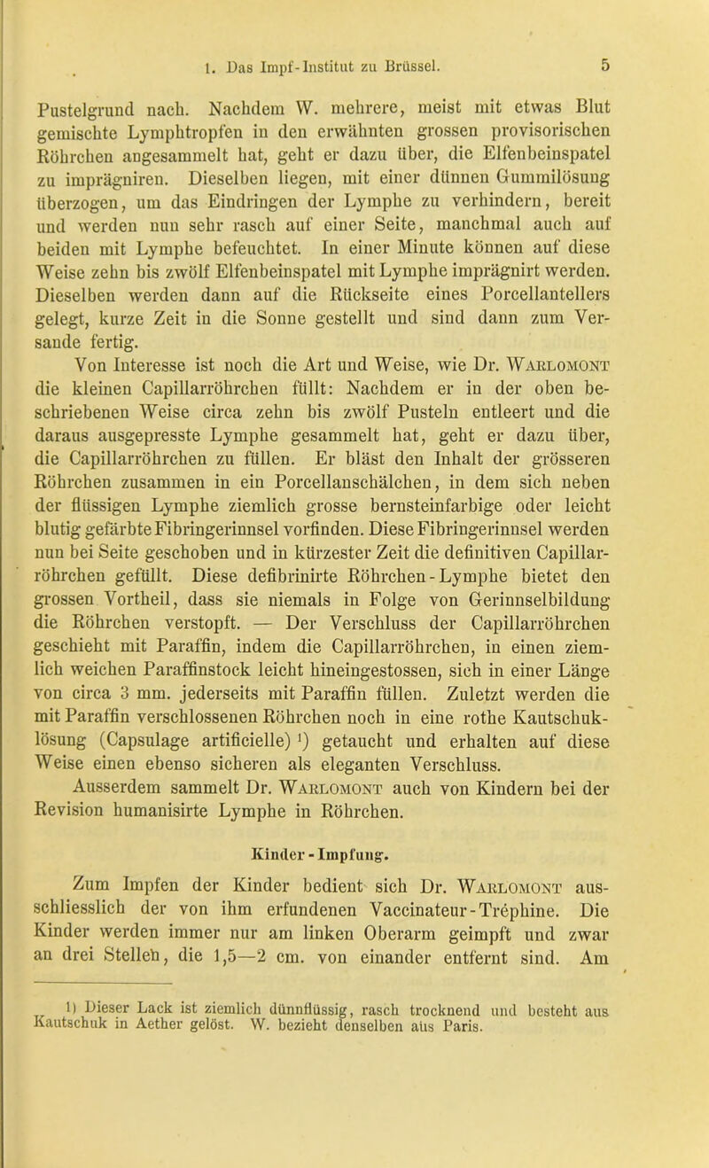 Pustelgruncl nach. Nachdem \V. mehrere, meist mit etwas Blut gemischte Lymphtropfen in den erwähnten grossen provisorischen Röhrchen angesammelt hat, geht er dazu über, die Elfenbeinspatel zu imprägniren. Dieselben liegen, mit einer dünnen Gummilösung überzogen, um das Eindringen der Lymphe zu verhindern, bereit und werden nun sehr rasch auf einer Seite, manchmal auch auf beiden mit Lymphe befeuchtet. In einer Minute können auf diese Weise zehn bis zwölf Elfenbeinspatel mit Lymphe imprägnirt werden. Dieselben werden dann auf die Rückseite eines Porcellantellers gelegt, kurze Zeit in die Sonne gestellt und sind dann zum Ver- sande fertig. Von Interesse ist noch die Art und Weise, wie Dr. Warlomont die kleinen Capillarröhrchen füllt: Nachdem er in der oben be- schriebenen Weise circa zehn bis zwölf Pusteln entleert und die daraus ausgepresste Lymphe gesammelt hat, geht er dazu über, die Capillarröhrchen zu füllen. Er bläst den Inhalt der grösseren Röhrchen zusammen in ein Porcellanschälchen, in dem sich neben der flüssigen Lymphe ziemlich grosse bernsteinfarbige oder leicht blutig gefärbte Fibringerinnsel vorfinden. Diese Fibringerinnsel werden nun bei Seite geschoben und in kürzester Zeit die definitiven Capillar- röhrchen gefüllt. Diese defibrinirte Röhrchen - Lymphe bietet den grossen Vortheil, dass sie niemals in Folge von Gerinnselbildung die Röhrchen verstopft. — Der Verschluss der Capillarröhrchen geschieht mit Paraffin, indem die Capillarröhrchen, in einen ziem- lich weichen Paraffinstock leicht hineingestossen, sich in einer Länge von circa 3 mm. jederseits mit Paraffin füllen. Zuletzt werden die mit Paraffin verschlossenen Röhrchen noch in eine rothe Kautschuk- lösung (Capsulage artificielle) !) getaucht und erhalten auf diese Weise einen ebenso sicheren als eleganten Verschluss. Ausserdem sammelt Dr. Warlomont auch von Kindern bei der Revision humanisirte Lymphe in Röhrchen. Kinder - Impfung-. Zum Impfen der Kinder bedient sich Dr. Warlomont aus- schliesslich der von ihm erfundenen Vaccinateur-Trephine. Die Kinder werden immer nur am linken Oberarm geimpft und zwar an drei Stelleh, die 1,5—2 cm. von einander entfernt sind. Am 1) Dieser Lack ist ziemlich dünnflüssig, rasch trocknend und besteht aus Kautschuk in Aether gelöst. W. bezieht denselben aus Paris.