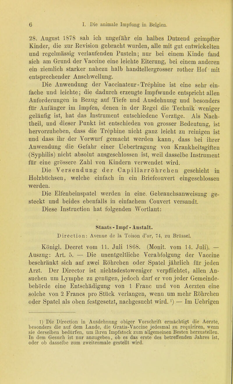 28. August 1878 sah ich ungefähr ein halbes Dutzend geimpfter Kinder, die zur Revision gebracht wurden, alle mit gut entwickelten und regelmässig verlaufenden Pusteln; nur bei einem Kinde fand sich am Grund der Vaccine eine leichte Eiterung, bei einem anderen ein ziemlich starker nahezu halb handtellergrosser rother Hof mit entsprechender Anschwellung. Die Anwendung der Vaccinateur-Trephine ist eine sehr ein- fache und leichte; die dadurch erzeugte Impfwunde entspricht allen Anforderungen in Bezug auf Tiefe und Ausdehnung und besonders für Anfänger im Impfen, denen in der Regel die Technik weniger geläufig ist, hat das Instrument entschiedene Vorzüge. Als Nach- theil, und dieser Punkt ist entschieden von grosser Bedeutung, ist hervorzuheben, dass die Trephine nicht ganz leicht zu reinigen ist und dass ihr der Vorwurf gemacht werden kann, dass bei ihrer Anwendung die Gefahr einer Uebertragung von Krankheitsgiften (Syphilis) nicht absolut ausgeschlossen ist, weil dasselbe Instrument für eine grössere Zahl von Kindern verwendet wird. Die Versendung der Capillarröhrchen geschieht in Holzbitchsen, welche einfach in ein Briefcouvert eingeschlossen werden. Die Elfenbeinspatel werden in eine. Gebrauchsanweisung ge- steckt und beides ebenfalls in einfachem Couvert versandt. Diese Instruction hat folgenden Wortlaut: Staats - Impf - Anstalt. Direction: Avenue de la Toison d’or, 74, zu Brüssel. Königl. Decret vom 11. Juli 1868. (Monit. vom 14. Juli). — Auszug: Art. 5. — Die unentgeltliche Verabfolgung der Vaccine beschränkt sich auf zwei Röhrchen oder Spatel jährlich für jeden Arzt. Der Director ist nichtsdestoweniger verpflichtet, allen An- suchen um Lymphe zu genügen, jedoch darf er von jeder Gemeinde- behörde eine Entschädigung von 1 Franc und von Aerzten eine solche von 2 Francs pro Stück verlangen, wenn um mehr Röhrchen oder Spatel als oben festgesetzt, nachgesucht wird.]) — Im Uebrigen 1) Die Direction in Ausdehnung obiger Vorschrift ermächtigt die Aerzte, besonders die auf dem Lande, die Gratis-Vaccine jedesmal zu requiriren, wenn sie derselben bedürfen, um ihren Impfstock zum allgemeinen Besten herzustellen. In dem Gesuch ist nur anzugeben, ob es das erste des betreffenden Jahres ist, oder ob dasselbe zum zweitenmale gestellt wird.