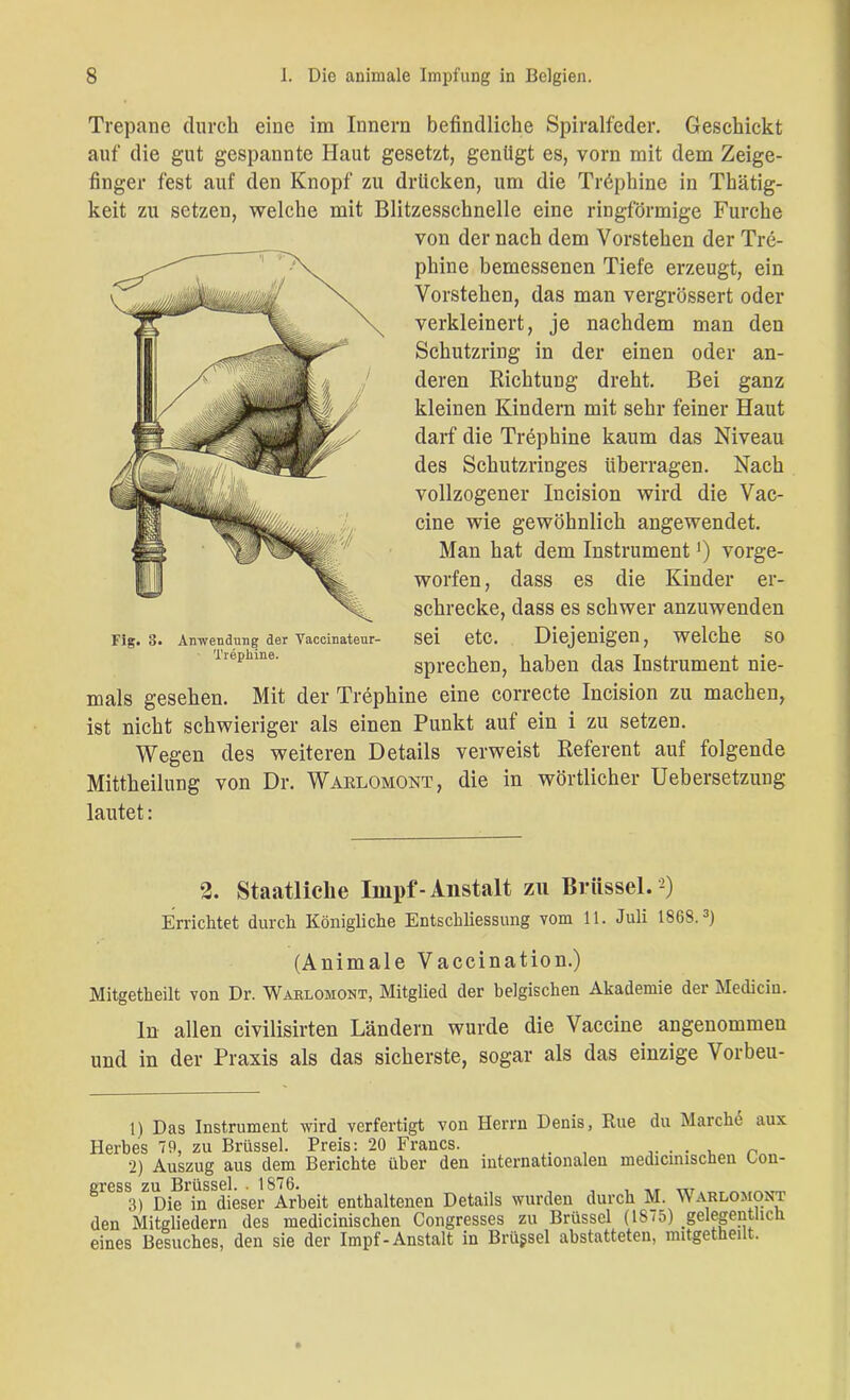 Trepanc durch eine im Innern befindliche Spiralfeder. Geschickt auf die gut gespannte Haut gesetzt, genügt es, vorn mit dem Zeige- finger fest auf den Knopf zu drücken, um die Tröphine in Thätig- keit zu setzen, welche mit Blitzesschnelle eine ringförmige Furche von der nach dem Vorstehen der Tre- phine bemessenen Tiefe erzeugt, ein Vorstehen, das man vergrössert oder verkleinert, je nachdem man den Schutzring in der einen oder an- deren Richtung dreht. Bei ganz kleinen Kindern mit sehr feiner Haut darf die Trephine kaum das Niveau des Schutzringes überragen. Nach vollzogener Incision wird die Vac- cine wie gewöhnlich angewendet. Man hat dem Instrument1) vorge- worfen, dass es die Kinder er- schrecke, dass es schwer anzuwenden sei etc. Diejenigen, welche so sprechen, haben das Instrument nie- mals gesehen. Mit der Trephine eine correcte Incision zu machen, ist nicht schwieriger als einen Punkt auf ein i zu setzen. Wegen des weiteren Details verweist Referent auf folgende Mittheilung von Dr. Waklomont, die in wörtlicher Uebersetzung lautet: Fig. 3. Anwendung der Vaccinateur- Trephine. 2. Staatliche Impf - Anstalt zu Brüssel.2) Errichtet durch Königliche Entschliessung vom 11. Juli 1868.3) (Animale Vaccination.) Mitgetheilt von Dr. Waklomont, Mitglied der belgischen Akademie der Medicin. ln allen civilisirten Ländern wurde die Vaccine angenommen und in der Praxis als das sicherste, sogar als das einzige Vorbeu- 1) Das Instrument wird verfertigt von Herrn Denis, Rue du Marche aux Herbes 79, zu Brüssel. Preis: 20 Francs. . .. . . , n 2) Auszug aus dem Berichte über den internationalen medicmischen Lon- gress zu Brüssel. .1876. , . -T m ^ Tm 3) Die in dieser Arbeit enthaltenen Details wurden durch M. vV arlomont den Mitgliedern des medicinischen Congresses zu Brüssel (IS(5) gelegentlich eines Besuches, den sie der Impf-Anstalt in Brüssel abstatteten, mitgetheilt.