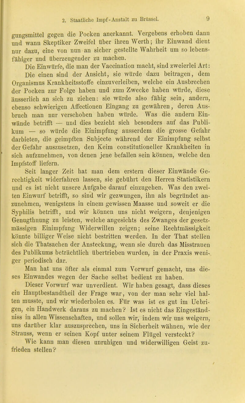 gungsmittel gegen die Pocken anerkannt. Vergebens erhoben dann und wann Skeptiker Zweifel über ihren Werth; ihr Einwand dient nur dazu, eine von nun an sicher gestellte Wahrheit um so lebens- fähiger und überzeugender zu machen. Die Einwürfe, die man der Vaccination macht, sind zweierlei Art: Die einen sind der Ansicht, sie würde dazu beitragen, dem Organismus Krankheitsstoffe einzuverleiben, welche ein Ausbrechen der Pocken zur Folge haben und zum Zwecke haben würde, diese äusserlich an sich zu ziehen: sie würde also fähig sein, andern, ebenso schwierigen Affectionen Eingang zu gewähren, deren Aus- bruch man nur verschoben haben würde. Was die andern Ein- wände betrifft — und dies bezieht sich besonders auf das Publi- kum — so würde die Einimpfung ausserdem die grosse Gefahr darbieten, die geimpften Subjecte während der Einimpfung selbst der Gefahr auszusetzen, den Keim constitutioneller Krankheiten in sich aufzunehmen, von denen jene befallen sein können, welche den Impfstoff liefern. Seit langer Zeit hat man dem erstem dieser Einwände Ge- rechtigkeit widerfahren lassen, sie gebührt den Herren Statistikern und es ist nicht unsere Aufgabe darauf einzugehen. Was den zwei- ten Einwurf betrifft, so sind wir gezwungen, ihn als begründet an- zunehmen, wenigstens in einem gewissen Maasse und soweit er die Syphilis betrifft, und wir können uns nicht weigern, denjenigen Genugtuung zu leisten, welche angesichts des Zwanges der gesetz- mässigen Einimpfung Widerwillen zeigen; seine Rechtmässigkeit könnte billiger Weise nicht bestritten werden. In der That stellen sich die Thatsachen der Ansteckung, wenn sie durch das Misstrauen des Publikums beträchtlich übertrieben wurden, in der Praxis weni- ger periodisch dar. Man hat uns öfter als einmal zum Vorwurf gemacht, uns die- ses Einwandes wegen der Sache selbst bedient zu haben. Dieser Vorwurf war unverdient. Wir haben gesagt, dass dieses ein Hauptbestandteil der Frage war, von der man sehr viel hal- ten musste, und wir wiederholen es. Für was ist es gut im Uebri- gen, ein Handwerk daraus zu machen? Ist es nicht das Eingeständ- niss in allen Wissenschaften, und sollen wir, indem wir uns weigern, uns darüber klar auszusprechen, uns in Sicherheit wähnen, wie der Strauss, wenn er seinen Kopf unter seinem Flügel versteckt? Wie kann man diesen unruhigen und widerwilligen Geist zu- frieden stellen?