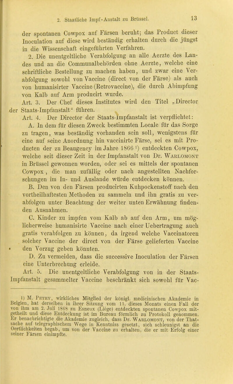 der spontanen Cowpox auf Färsen beruht; das Product dieser Inoculation auf diese wird beständig erhalten durch die jüngst in die Wissenschaft eingeführten Verfahren. 2. Die unentgeltliche Verabfolgung an alle Aerzte des Lan- des und an die Communalbehörden ohne Aerzte, welche eine schriftliche Bestellung zu machen haben, und zwar eine Ver- abfolgung sowohl von Vaccine (direct von der Färse) als auch von humanisirter Vaccine (Retrovaccine), die durch Abimpfung von Kalb auf Arm producirt wurde. Art. 3. Der Chef dieses Institutes wird den Titel „Director der Staats-impfanstalt“ führen. Art. 4. Der Director der Staats-impfanstalt ist verpflichtet: A. In dem für diesen Zweck bestimmten Locale für das Sorge zu tragen, was beständig vorhanden sein soll, wenigstens für eine auf seine Anordnung hin vaccinirte Färse, sei es mit Pro- ducten der zu Beaugency im Jahre 1866 x) entdeckten Cowpox, welche seit dieser Zeit in der Impfanstalt von Dr. Waklomont in Brüssel gewonnen worden, oder sei es mittels der spontanen Cowpox , die man zufällig oder nach angestellten Nachfor- schungen im In- und Auslande würde entdecken können. B. Den von den Färsen producirten Kuhpockenstoff nach den vortheilhaftesten Methoden zu sammeln und ihn gratis zu ver- abfolgen unter Beachtung der weiter unten Erwähnung finden- den Ausnahmen. C. Kinder zu impfen vom Kalb ab auf den Arm, um mög- licherweise humanisirte Vaccine nach einer Uebertragung auch gratis verabfolgen zu können, da irgend welche Vaccinatoren solcher Vaccine der direct von der Färse gelieferten Vaccine • den Vorzug geben könnten. D. Zu vermeiden, dass die successive Inoculation der Färsen eine Unterbrechung erleide. Art. 5. Die unentgeltliche Verabfolgung von in der Staats- impfanstalt gesammelter Vaccine beschränkt sich sowohl für Vac- I) M. Petry, wirkliches Mitglied der köuigl. mediciniscken Akademie in Belgien, hat derselben in ihrer Sitzung vom 11. dieses Monats einen Fall der von ihm am 2. Juli 1868 zu Esneux (Liege) entdeckten spontanen Cowpox mit- getheilt und diese Entdeckung ist im Bureau förmlich zu Protokoll genommen. Er benachrichtigte die Akademie zugleich, dass Dr. Warlomont, von der That- sache auf telegraphischem Wege in Kenntniss gesetzt, sich schleunigst an die Oertlichkeiten begab, um von der Vaccine zu erhalten, die er mit Erfolg einer seiner Färsen einimpfte.