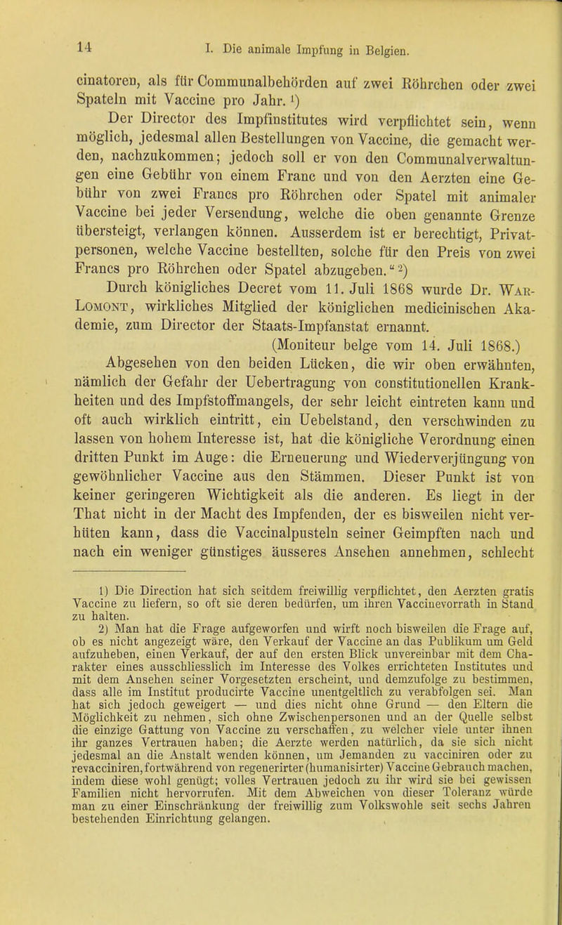cinatoren, als für Communalbehörden auf zwei Röhrchen oder zwei Spateln mit Vaccine pro Jahr.!) Der Director des Impfinstitutes wird verpflichtet sein, wenn möglich, jedesmal allen Bestellungen von Vaccine, die gemacht wer- den, nachzukommen; jedoch soll er von den Communalverwaltun- gen eine Gebühr von einem Franc und von den Aerzten eine Ge- bühr von zwei Francs pro Röhrchen oder Spatel mit animaler Vaccine bei jeder Versendung, welche die oben genannte Grenze übersteigt, verlangen können. Ausserdem ist er berechtigt, Privat- personen, welche Vaccine bestellten, solche für den Preis von zwei Francs pro Röhrchen oder Spatel abzugeben.“'1 2) Durch königliches Decret vom 11. Juli 1868 wurde Dr. War- Lomont, wirkliches Mitglied der königlichen medicinischen Aka- demie, zum Director der Staats-Impfanstat ernannt. (Moniteur beige vom 14. Juli 1868.) Abgesehen von den beiden Lücken, die wir oben erwähnten, nämlich der Gefahr der Uebertragung von constitutioneilen Krank- heiten und des Impfstoffmangels, der sehr leicht eintreten kann und oft auch wirklich eintritt, ein Uebelstand, den verschwinden zu lassen von hohem Interesse ist, hat die königliche Verordnung einen dritten Punkt im Auge: die Erneuerung und Wiederverjüngung von gewöhnlicher Vaccine aus den Stämmen. Dieser Punkt ist von keiner geringeren Wichtigkeit als die anderen. Es liegt in der That nicht in der Macht des Impfenden, der es bisweilen nicht ver- hüten kann, dass die Vaccinalpusteln seiner Geimpften nach und nach ein weniger günstiges äusseres Ansehen annehmen, schlecht 1) Die Direction hat sich seitdem freiwillig verpflichtet, den Aerzten gratis Vaccine zu liefern, so oft sie deren bedürfen, um ihren Vaccinevorrath in Stand zu halten. 2) Man hat die Frage aufgeworfen und wirft noch bisweilen die Frage auf, ob es nicht angezeigt wäre, den Verkauf der Vaccine an das Publikum um Geld aufzuheben, einen Verkauf, der auf den ersten Blick unvereinbar mit dem Cha- rakter eines ausschliesslich im Interesse des Volkes errichteten Institutes und mit dem Ansehen seiner Vorgesetzten erscheint, und demzufolge zu bestimmen, dass alle im Institut producirte Vaccine unentgeltlich zu verabfolgen sei. Man hat sich jedoch geweigert — und dies nicht ohne Grund — den Eltern die Möglichkeit zu nehmen, sich ohne Zwischenpersonen und an der Quelle selbst die einzige Gattung von Vaccine zu verschaffen, zu welcher viele unter ihnen ihr ganzes Vertrauen haben; die Aerzte werden natürlich, da sie sich nicht jedesmal an die Anstalt wenden können, um Jemanden zu vacciniren oder zu revacciniren,fortwährend von regenerirter (humanisirter) Vaccine Gebrauch machen, indem diese wohl genügt; volles Vertrauen jedoch zu ihr wird sie bei gewissen Familien nicht hervorrufen. Mit dem Abweichen von dieser Toleranz würde man zu einer Einschränkung der freiwillig zum Volkswohle seit sechs Jahren bestehenden Einrichtung gelangen.