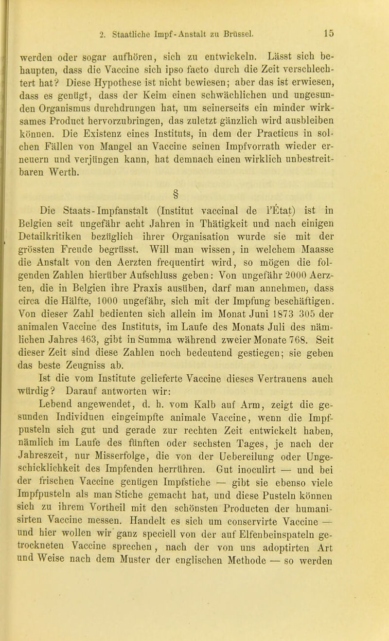 werden oder sogar aufhören, sich zu entwickeln. Lässt sich be- haupten, dass die Vaccine sich ipso facto durch die Zeit verschlech- tert hat? Diese Hypothese ist nicht bewiesen; aber das ist erwiesen, dass es genügt, dass der Keim einen schwächlichen und ungesun- den Organismus durchdrungen hat, um seinerseits ein minder wirk- sames Product hervorzubringen, das zuletzt gänzlich wird ausbleiben können. Die Existenz eines Instituts, in dem der Practicus in sol- chen Fällen von Mangel an Vaccine seinen Impfvorrath wieder er- neuern und verjüngen kann, hat demnach einen wirklich unbestreit- baren Werth. § Die Staats-Impfanstalt (Institut vaccinal de l’Etat) ist in Belgien seit ungefähr acht Jahren in Thätigkeit und nach einigen Detailkritiken bezüglich ihrer Organisation wurde sie mit der grössten Freude begriisst. Will man wissen, in welchem Maasse die Anstalt von den Aerzten frequentirt wird, so mögen die fol- genden Zahlen hierüber Aufschluss geben: Von ungefähr 2000 Aerz- ten, die in Belgien ihre Praxis ausiiben, darf man annehmen, dass circa die Hälfte, 1000 ungefähr, sich mit der Impfung beschäftigen. Von dieser Zahl bedienten sich allein im Monat Juni 1873 305 der animalen Vaccine des Instituts, im Laufe des Monats Juli des näm- lichen Jahres 463, gibt in Summa während zweier Monate 768. Seit dieser Zeit sind diese Zahlen noch bedeutend gestiegen; sie geben das beste Zeugniss ab. Ist die vom Institute gelieferte Vaccine dieses Vertrauens auch würdig? Darauf antworten wir: Lebend angewendet, d. h. vom Kalb auf Arm, zeigt die ge- sunden Individuen eingeimpfte animale Vaccine, wenn die Impf- pusteln sich gut und gerade zur rechten Zeit entwickelt haben, nämlich im Laufe des fünften oder sechsten Tages, je nach der Jahreszeit, nur Misserfolge, die von der Uebereilung oder Unge- schicklichkeit des Impfenden herrühren. Gut inoculirt — und bei der frischen Vaccine genügen Impfstiche — gibt sie ebenso viele Impfpusteln als man Stiche gemacht hat, und diese Pusteln können sich zu ihrem Vortheil mit den schönsten Producten der humani- sirten Vaccine messen. Handelt es sich um conservirte Vaccine — und hier wollen wir ganz speciell von der auf Elfenbeinspateln ge- trockneten Vaccine sprechen, nach der von uns adoptirten Art und Weise nach dem Muster der englischen Methode — so werden