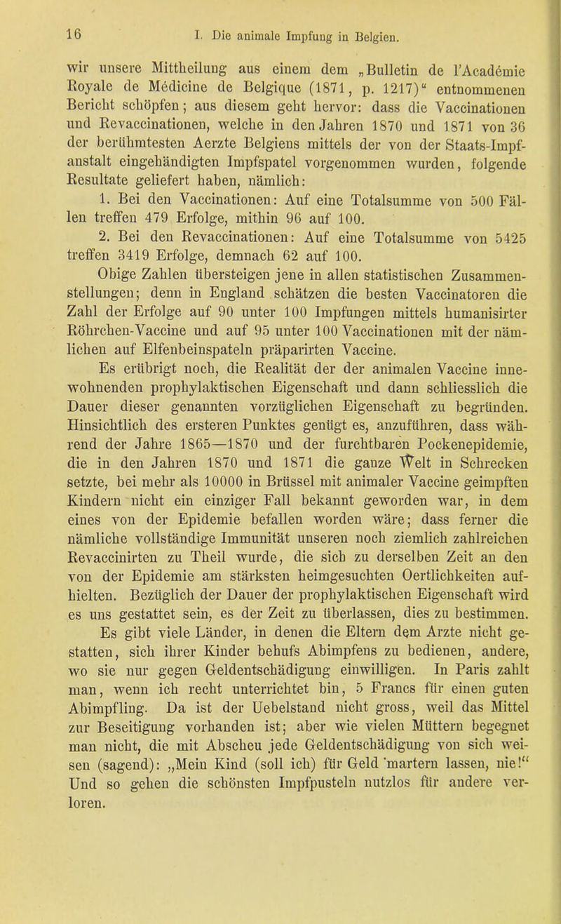 wir unsere Mitteilung aus einem dem „Bulletin de l’Academie Royale de Medicine de Belgique (1871, p. 1217)“ entnommeuen Bericht schöpfen; aus diesem geht hervor: dass die Yaccinationen und Revaccinationen, welche in den Jahren 1870 und 1871 von 36 der berühmtesten Aerzte Belgiens mittels der von der Staats-Impf- anstalt eingehändigten Impfspatel vorgenommen wurden, folgende Resultate geliefert haben, nämlich: 1. Bei den Vaccinationen: Auf eine Totalsumme von 500 Fäl- len treffen 479 Erfolge, mithin 96 auf 100. 2. Bei den Revaccinationen: Auf eine Totalsumme von 5425 treffen 3419 Erfolge, demnach 62 auf 100. Obige Zahlen übersteigen jene in allen statistischen Zusammen- stellungen; denn in England schätzen die besten Vaccinatoren die Zahl der Erfolge auf 90 unter 100 Impfungen mittels humanisirter Röhrchen-Vaccine und auf 95 unter 100 Vaccinationen mit der näm- lichen auf Elfenbeinspateln präparirten Vaccine. Es erübrigt noch, die Realität der der animalen Vaccine inne- wohnenden prophylaktischen Eigenschaft und dann schliesslich die Dauer dieser genannten vorzüglichen Eigenschaft zu begründen. Hinsichtlich des ersteren Punktes genügt es, anzuführen, dass wäh- rend der Jahre 1865—1870 und der furchtbaren Pockenepidemie, die in den Jahren 1870 und 1871 die gauze Welt in Schrecken setzte, bei mehr als 10000 in Brüssel mit animaler Vaccine geimpften Kindern niclit ein einziger Fall bekannt geworden war, in dem eines von der Epidemie befallen worden wäre; dass ferner die nämliche vollständige Immunität unseren noch ziemlich zahlreichen Revaccinirten zu Theil wurde, die sich zu derselben Zeit an den von der Epidemie am stärksten heimgesuchten Oertlichkeiten auf- hielten. Bezüglich der Dauer der prophylaktischen Eigenschaft wird es uns gestattet sein, es der Zeit zu überlassen, dies zu bestimmen. Es gibt viele Länder, in denen die Eltern dem Arzte nicht ge- statten, sich ihrer Kinder behufs Abimpfens zu bedienen, andere, wo sie nur gegen Geldentschädigung einwilligen. In Paris zahlt man, wenn ich recht unterrichtet bin, 5 Francs für einen guten Abimpfling. Da ist der Uebelstand nicht gross, weil das Mittel zur Beseitigung vorhanden ist; aber wie vielen Müttern begegnet man nicht, die mit Abscheu jede Geldentschädigung von sich wei- sen (sagend): „Mein Kind (soll ich) für Geld martern lassen, nie!“ Und so gehen die schönsten Impfpusteln nutzlos für andere ver- loren.