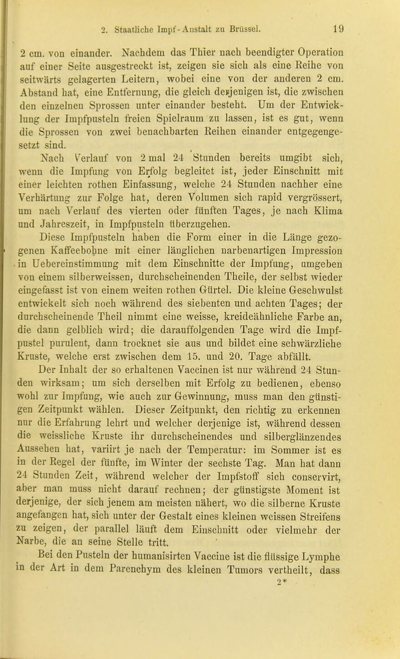 2 cm. von einander. Nachdem das Thier nach beendigter Operation auf einer Seite ausgestreckt ist, zeigen sie sich als eine Reihe von seitwärts gelagerten Leitern, wobei eine von der anderen 2 cm. Abstand hat, eine Entfernung, die gleich derjenigen ist, die zwischen den einzelnen Sprossen unter einander besteht. Um der Entwick- lung der Impfpusteln freien Spielraum zu lassen, ist es gut, wenn die Sprossen von zwei benachbarten Reihen einander entgegenge- setzt sind. Nach Verlauf von 2 mal 24 Stunden bereits umgibt sich, wenn die Impfung von Erfolg begleitet ist, jeder Einschnitt mit einer leichten rothen Einfassung, welche 24 Stunden nachher eine Verhärtung zur Folge hat, deren Volumen sich rapid vergrössert, um nach Verlauf des vierten oder fünften Tages, je nach Klima und Jahreszeit, in Impfpusteln überzugehen. Diese Impfpusteln haben die Form einer in die Länge gezo- genen Kaffeebohne mit einer länglichen narbenartigen Impression in Uebereinstimmung mit dem Einschnitte der Impfung, umgeben von einem silberweissen, durchscheinenden Theile, der selbst wieder eingefasst ist von einem weiten rothen Gürtel. Die kleine Geschwulst entwickelt sich noch während des siebenten und achten Tages; der durchscheinende Theil nimmt eine weisse, kreideähnliche Farbe an, die dann gelblich wird; die darauffolgenden Tage wird die Impf- pustel purulent, dann trocknet sie aus und bildet eine schwärzliche Kruste, welche erst zwischen dem 15. und 20. Tage abfallt. Der Inhalt der so erhaltenen Vaccinen ist nur während 24 Stun- den wirksam; um sich derselben mit Erfolg zu bedienen, ebenso wohl zur Impfung, wie auch zur Gewinnung, muss man den günsti- gen Zeitpunkt wählen. Dieser Zeitpunkt, den richtig zu erkennen nur die Erfahrung lehrt und welcher derjenige ist, während dessen die weissliche Kruste ihr durchscheinendes und silberglänzendes Aussehen hat, variirt je nach der Temperatur: im Sommer ist es in der Regel der fünfte, im Winter der sechste Tag. Man hat dann 24 Stunden Zeit, während welcher der Impfstoff sich conservirt, aber man muss nicht darauf rechnen; der günstigste Moment ist derjenige, der sich jenem am meisten nähert, wo die silberne Kruste angefangen hat, sich unter der Gestalt eines kleinen wcissen Streifens zu zeigen, der parallel läuft dem Einschnitt oder vielmehr der Narbe, die an seine Stelle tritt. Bei den Pusteln der humanisirten Vaccine ist die flüssige Lymphe in der Art in dem Parenchym des kleinen Tumors vertheilt, dass
