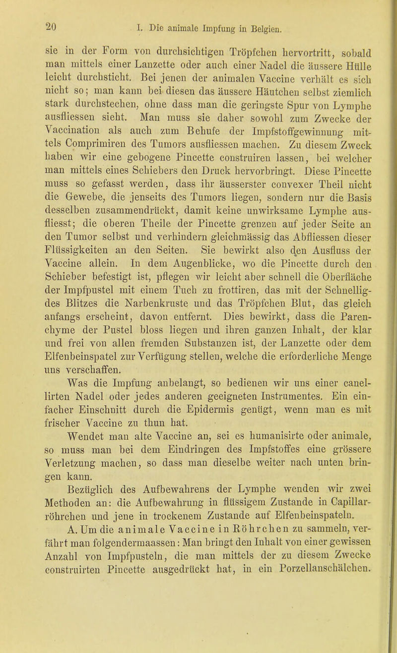 sie in der Form von durchsichtigen Tröpfchen hervortritt, sobald man mittels einer Lanzette oder auch einer Nadel die äussere Hülle leicht durchsticht. Bei jenen der animalen Vaccine verhält es sich nicht so; man kann bei diesen das äussere Häutchen selbst ziemlich stark durchstechen, ohne dass man die geringste Spur von Lymphe ausfliessen sieht. Man muss sie daher sowohl zum Zwecke der Vaccination als auch zum Behufe der Impfstoffgewinnung mit- tels Comprimiren des Tumors ausfliessen machen. Zu diesem Zweck haben wir eine gebogene Pincette construiren lassen, bei welcher man mittels eines Schiebers den Druck hervorbringt. Diese Pincette muss so gefasst werden, dass ihr äusserster convexer Theil nicht die Gewebe, die jenseits des Tumors liegen, sondern nur die Basis desselben zusammendriickt, damit keine unwirksame Lymphe aus- fliesst; die oberen Theile der Pincette grenzen auf jeder Seite an den Tumor selbst und verhindern gleichmässig das Abfliessen dieser Flüssigkeiten an den Seiten. Sie bewirkt also den Ausfluss der Vaccine allein. In dem Augenblicke, wo die Pincette durch den Schieber befestigt ist, pflegen wir leicht aber schnell die Oberfläche der Impfpustel mit einem Tuch zu frottiren, das mit der Schnellig- des Blitzes die Narbenkruste und das Tröpfchen Blut, das gleich anfangs erscheint, davon entfernt. Dies bewirkt, dass die Paren- chyme der Pustel bloss liegen und ihren ganzen Inhalt, der klar und frei von allen fremden Substanzen ist, der Lanzette oder dem Elfenbeinspatel zur Verfügung stellen, welche die erforderliche Menge uns verschaffen. Was die Impfung anbelangt, so bedienen wir uns einer canel- lirten Nadel oder jedes anderen geeigneten Instrumentes. Ein ein- facher Einschnitt durch die Epidermis genügt, wenn man es mit frischer Vaccine zu thun hat. Wendet man alte Vaccine an, sei es humanisirte oder animale, so muss man bei dem Eindringen des Impfstoffes eine grössere Verletzung machen, so dass man dieselbe weiter nach unten brin- gen kann. Bezüglich des Aufbewahrens der Lymphe wenden wir zwei Methoden an: die Aufbewahrung in flüssigem Zustande in Capillar- röhrchen und jene in trockenem Zustande auf Elfenbeinspateln. A. Um die animale Vaccine in Röhrchen zu sammeln, ver- fährt man folgendermaassen: Man bringt den Inhalt von einer gewissen Anzahl von Impfpusteln, die man mittels der zu diesem Zwecke construirten Pincette ausgedrückt hat, in ein Porzellanschälchen.