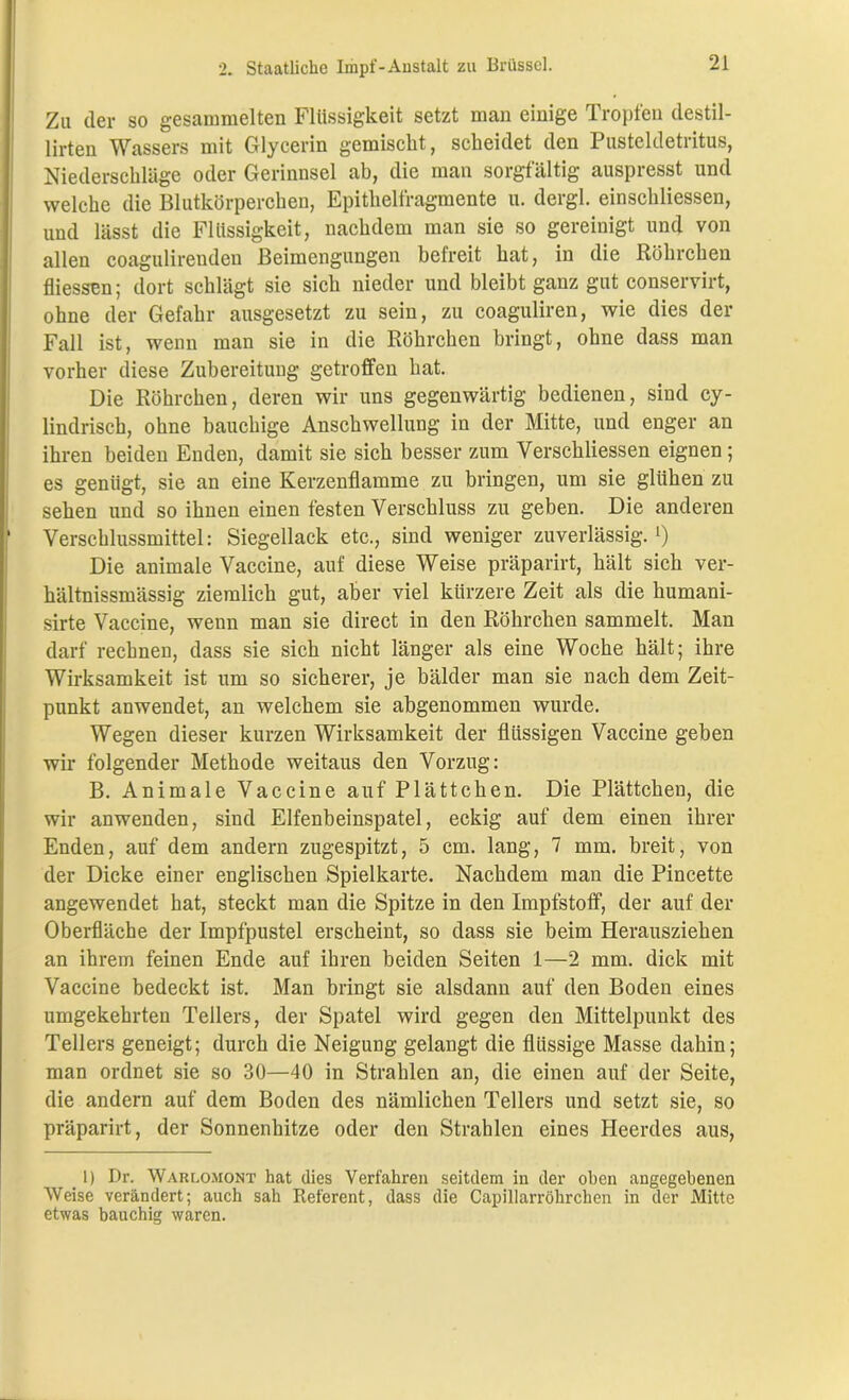 Zu der so gesammelten Flüssigkeit setzt man einige Tropfen clestil- lirten Wassers mit Glycerin gemischt, scheidet den Pusteldetritus, Niederschläge oder Gerinnsel ab, die man sorgfältig auspresst und welche die Blutkörperchen, Epithelfragmente u. dergl. einschliessen, und lässt die Flüssigkeit, nachdem man sie so gereinigt und von allen coagulireuden Beimengungen betreit hat, in die Röhrchen fliessen; dort schlägt sie sich nieder und bleibt ganz gut conservirt, ohne der Gefahr ausgesetzt zu sein, zu coaguliren, wie dies der Fall ist, wenn man sie in die Röhrchen bringt, ohne dass man vorher diese Zubereitung getroffen hat. Die Röhrchen, deren wir uns gegenwärtig bedienen, sind cy- lindrisch, ohne bauchige Anschwellung in der Mitte, und enger an ihren beiden Enden, damit sie sich besser zum Verschliessen eignen; es genügt, sie an eine Kerzenflamme zu bringen, um sie glühen zu sehen und so ihnen einen festen Verschluss zu geben. Die anderen ‘ Verschlussmittel: Siegellack etc., sind weniger zuverlässig.*) Die animale Vaccine, auf diese Weise präparirt, hält sich ver- hältnissmässig ziemlich gut, aber viel kürzere Zeit als die humani- sirte Vaccine, wenn man sie direct in den Röhrchen sammelt. Man darf rechnen, dass sie sich nicht länger als eine Woche hält; ihre Wirksamkeit ist um so sicherer, je bälder man sie nach dem Zeit- punkt anwendet, an welchem sie abgenommen wurde. Wegen dieser kurzen Wirksamkeit der flüssigen Vaccine geben wir folgender Methode weitaus den Vorzug: B. Animale Vaccine auf Plättchen. Die Plättchen, die wir anwenden, sind Elfenbeinspatel, eckig auf dem einen ihrer Enden, auf dem andern zugespitzt, 5 cm. lang, 7 mm. breit, von der Dicke einer englischen Spielkarte. Nachdem man die Pincette angewendet hat, steckt man die Spitze in den Impfstoff, der auf der Oberfläche der Impfpustel erscheint, so dass sie beim Herausziehen an ihrem feinen Ende auf ihren beiden Seiten 1—2 mm. dick mit Vaccine bedeckt ist. Man bringt sie alsdann auf den Boden eines umgekehrten Tellers, der Spatel wird gegen den Mittelpunkt des Tellers geneigt; durch die Neigung gelangt die flüssige Masse dahin; man ordnet sie so 30—40 in Strahlen an, die einen auf der Seite, die andern auf dem Boden des nämlichen Tellers und setzt sie, so präparirt, der Sonnenhitze oder den Strahlen eines Heerdes aus, _ 1) Dr. Warlomont hat dies Verfahren seitdem in der oben angegebenen Weise verändert; auch sah Referent, dass die Capillarröhrchen in der Mitte etwas bauchig waren.