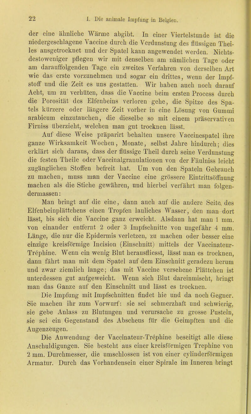 der eine ähnliche Wärme abgibt. In einer Viertelstunde ist die niedergeschlagene Vaccine durch die Verdunstung des flüssigen Thei- les ausgetrocknet und der Spatel kann angewendet werden. Nichts- destoweniger pflegen wir mit denselben am nämlichen Tage oder am darauffolgenden Tage ein zweites Verfahren von derselben Art wie das erste vorzunehmen und sogar ein drittes, wenn der Impf- stoff und die Zeit es uns gestatten. Wir haben auch noch darauf Acht, um zu verhüten, dass die Vaccine beim ersten Process durch die Porosität des Elfenbeins verloren gehe, die Spitze des Spa- tels kürzere oder längere Zeit vorher in eine Lösung von Gummi arabicum einzutauchen, die dieselbe so mit einem präservativen Firniss überzieht, welchen man gut trocknen lässt. Auf diese Weise präparirt behalten unsere Vaccinespatel ihre ganze Wirksamkeit Wochen, Monate, selbst Jahre hindurch; dies erklärt sich daraus, dass der flüssige Theil durch seine Verdunstung die festen Theile oder Vaccinalgranulationen von der Fäulniss leicht zugänglichen Stoffen befreit hat. Um von den Spateln Gebrauch zu machen, muss man der Vaccine eine grössere Eintrittsöffnung machen als die Stiche gewähren, und hierbei verfährt man folgen- dermassen: Man bringt auf die eine, dann auch auf die andere Seite, des Elfenbeinplättchens einen Tropfen lauliches Wasser, den man dort lässt, bis sich die Vaccine ganz erweicht. Alsdann hat man 1 mm. von einander entfernt 2 oder 3 Impfschnitte von ungefähr 4 mm. Länge, die nur die Epidermis verletzen, zu machen oder besser eine einzige kreisförmige Incision (Einschnitt) mittels der Vaccinateur- Trephine. Wenn ein wenig Blut herausfliesst, lässt man es trocknen, dann fährt man mit dem Spatel auf dem Einschnitt geradezu herum und zwar ziemlich lange; das mit Vaccine versehene Plättchen ist unterdessen gut aufgeweicht. Wenn sich Blut dareinmischt, bringt man das Ganze auf den Einschnitt und lässt es trocknen. Die Impfung mit Impfschnitten findet hie und da noch Gegner. Sie machen ihr zum Vorwurf; sie sei schmerzhaft und schwierig, sie gebe Anlass zu Blutungen und verursache zu grosse Pusteln, sie sei ein Gegenstand des Abscheus für die Geimpften und die Augenzeugen. Die Anwendung der Vaccinateur-Trephine beseitigt alle diese Anschuldigungen. Sie besteht aus einer kreisförmigen Trephine von 2 mm. Durchmesser, die umschlossen ist von einer cylinderförmigen Armatur. Durch das Vorhandensein einer Spirale im Inneren bringt
