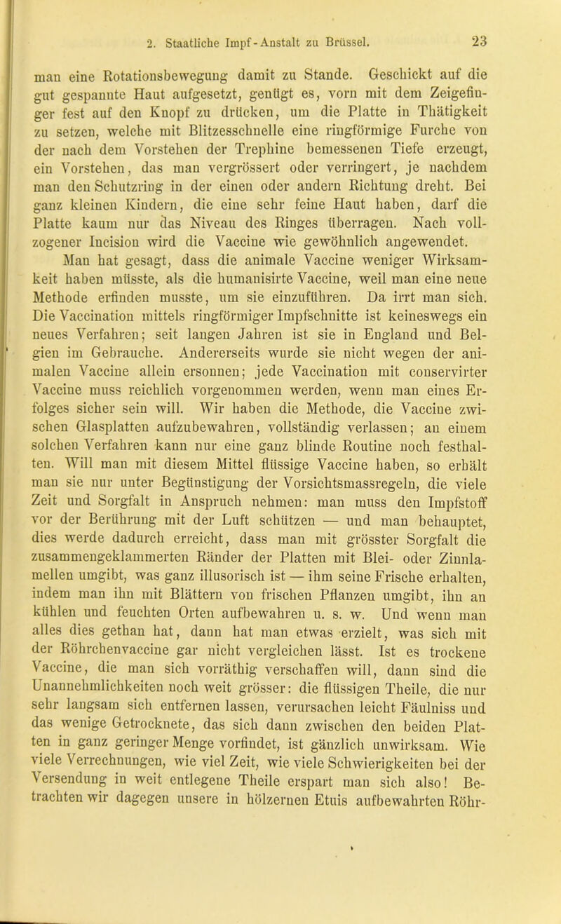 man eine Rotationsbewegung damit zu Stande. Geschickt auf die gut gespannte Haut aufgesetzt, genügt es, vorn mit dem Zeigefin- ger fest auf den Knopf zu drücken, um die Platte in Thätigkeit zu setzen, welche mit Blitzesschnelle eine ringförmige Furche von der nach dem Vorstehen der Trephine bemessenen Tiefe erzeugt, ein Vorstehen, das man vergrössert oder verringert, je nachdem man den Schutzring in der einen oder andern Richtung dreht. Bei ganz kleinen Kindern, die eine sehr feiue Haut haben, darf die Platte kaum nur das Niveau des Ringes überragen. Nach voll- zogener Incision wird die Vaccine wie gewöhnlich angewendet. Man hat gesagt, dass die animale Vaccine weniger Wirksam- keit haben müsste, als die humanisirte Vaccine, weil man eine neue Methode erfinden musste, um sie einzuführen. Da irrt man sich. Die Vaccination mittels ringförmiger Impfschnitte ist keineswegs ein neues Verfahren; seit langen Jahren ist sie in England und Bel- gien im Gebrauche. Andererseits wurde sie nicht wegen der ani- malen Vaccine allein ersonnen; jede Vaccination mit conservirter Vaccine muss reichlich vorgenommen werden, wenn man eines Er- folges sicher sein will. Wir haben die Methode, die Vaccine zwi- schen Glasplatten aufzubewahren, vollständig verlassen; an einem solchen Verfahren kann nur eine ganz blinde Routine noch festhal- ten. Will man mit diesem Mittel flüssige Vaccine haben, so erhält man sie nur unter Begünstigung der Vorsichtsmassregeln, die viele Zeit und Sorgfalt in Anspruch nehmen: man muss den Impfstoff vor der Berührung mit der Luft schlitzen ■— und man behauptet, dies werde dadurch erreicht, dass man mit grösster Sorgfalt die zusammengeklammerten Ränder der Platten mit Blei- oder Zinnla- raellen umgibt, was ganz illusorisch ist — ihm seine Frische erhalten, indem man ihn mit Blättern von frischen Pflanzen umgibt, ihn an kühlen und feuchten Orten aufbewahren u. s. w. Und wenn man alles dies gethan hat, dann hat man etwas erzielt, was sich mit der Röhrchenvaccine gar nicht vergleichen lässt. Ist es trockene Vaccine, die man sich vorräthig verschaffen will, dann sind die Unannehmlichkeiten noch weit grösser: die flüssigen Theile, die nur sehr langsam sich entfernen lassen, verursachen leicht Fäulniss und das wenige Getrocknete, das sich dann zwischen den beiden Plat- ten in ganz geringer Menge vorfindet, ist gänzlich unwirksam. Wie viele Verrechnungen, wie viel Zeit, wie viele Schwierigkeiten bei der Versendung in weit entlegene Theile erspart man sich also! Be- trachten wir dagegen unsere in hölzernen Etuis aufbewahrteu Röhr-