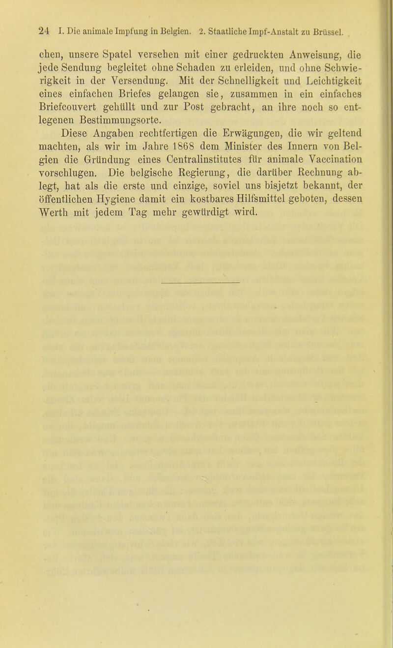 eben, unsere Spatel versehen mit einer gedruckten Anweisung, die jede Sendung begleitet ohne Schaden zu erleiden, und ohne Schwie- rigkeit in der Versendung. Mit der Schnelligkeit und Leichtigkeit eines einfachen Briefes gelangen sie, zusammen in ein einfaches Briefcouvert gehüllt und zur Post gebracht, an ihre noch so ent- legenen Bestimmungsorte. Diese Angaben rechtfertigen die Erwägungen, die wir geltend machten, als wir im Jahre 1868 dem Minister des Innern von Bel- gien die Gründung eines Centralinstitutes für animale Vaccination vorschlugen. Die belgische Regierung, die darüber Rechnung ab- legt, hat als die erste und einzige, soviel uns bisjetzt bekannt, der öffentlichen Hygiene damit ein kostbares Hilfsmittel geboten, dessen Werth mit jedem Tag mehr gewürdigt wird.