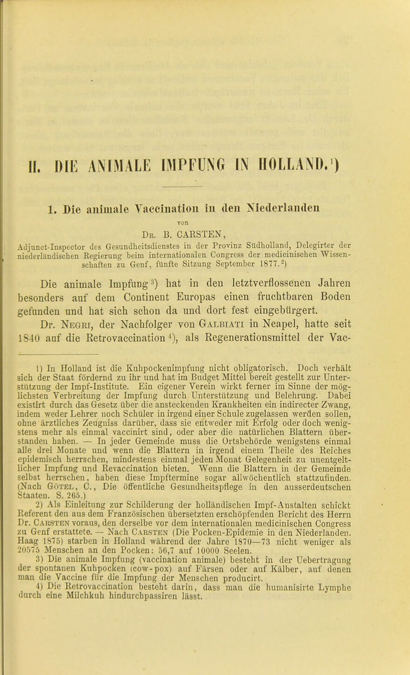 1. Die animale Vaccination in den Niederlanden von Dr. B. CARSTEN, Adjunct-Inspector des Gesundheitsdienstes in der Provinz Südholland, Delegirter der niederländischen Regierung beim internationalen Congress der medicinischen Wissen- schaften zu Genf, fünfte Sitzung September 1877.1 2) Die animale Impfung3) hat in den letztverflossenen Jahren besonders auf dem Continent Europas einen fruchtbaren Boden gefunden und hat sich schon da und dort fest eingebürgert. Dr. NEGRr, der Nachfolger von Galbiati in Neapel, hatte seit 1S40 auf die Retrovaccination4), als Regenerationsmittel der Vac- 1) In Holland ist die Kuhpockenimpfung nicht obligatorisch. Doch verhält sich der Staat fördernd zu ihr und hat im Budget Mittel bereit gestellt zur Unter- stützung der Impf-Institute. Ein eigener Verein wirkt ferner im Sinne der mög- lichsten Verbreitung der Impfung durch Unterstützung und Belehrung. Dabei existirt durch das Gesetz über die ansteckenden Krankheiten ein indirecter Zwang, indem weder Lehrer noch Schüler in irgend einer Schule zugelassen werden sollen, ohne ärztliches Zeugniss darüber, dass sie entweder mit Erfolg oder doch wenig- stens mehr als einmal vaccinirt sind, oder aber die natürlichen Blattern über- standeu haben. — In jeder Gemeinde muss die Ortsbehörde wenigstens einmal alle drei Monate und wenn die Blattern in irgend einem Theile des Reiches epidemisch herrschen, mindestens einmal jeden Monat Gelegenheit zu unentgelt- licher Impfung und Revaccination bieten. Wenn die Blattern in der Gemeinde selbst herrschen, haben diese Impftermine sogar allwöchentlich stattzufinden. (Nach Götel , C., Die öffentliche Gesundheitspflege in den ausserdeutschen Staaten. S. 265.) 2) Als Einleitung zur Schilderung der holländischen Impf-Anstalten schickt Referent den aus dem Französischen übersetzten erschöpfenden Bericht des Herrn Dr. Carsten voraus, den derselbe vor dem internationalen medicinischen Congress zu Genf erstattete. — Nach Carsten (Die Pocken-Epidemie in den Niederlanden. Haag 1875) starben in Holland während der Jahre 1870—73 nicht weniger als 20575 Menschen an den Pocken: 56,7 auf 10000 Seelen. 3) Die animale Impfung (vaccination animale) besteht in der Uebertragung der spontanen Kuhpocken (cow-pox) auf Färsen oder auf Kälber, auf denen man die Vaccine für die Impfung der Menschen producirt. 4) Die Retrovaccination besteht darin, dass man die humanisirte Lymphe durch eine Milchkuh hindurchpassiren lässt.