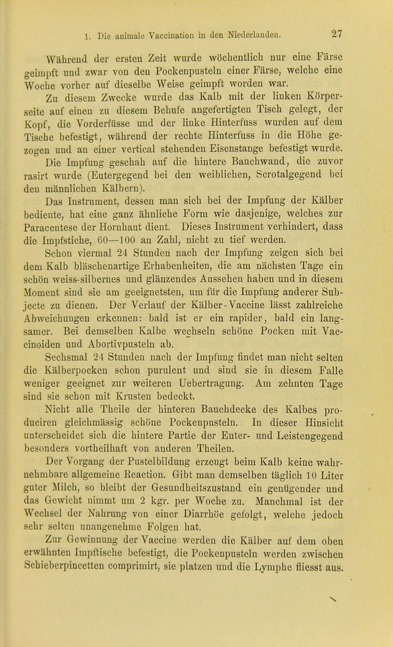 Während der ersten Zeit wurde wöchentlich nur eine Färse geimpft und zwar von den Pockenpusteln einer Färse, welche eine Woche vorher auf dieselbe Weise geimpft worden war. Zu diesem Zwecke wurde das Kalb mit der linken Körper- seite auf einen zu diesem Behui'e angefertigten Tisch gelegt, der Kopf, die Vorderfüsse und der linke Ilinterfuss wurden auf dem Tische befestigt, während der rechte Hinterfuss in die Höhe ge- zogen und an einer vertical stehenden Eisenstange befestigt wurde. Die Impfung geschah auf die hintere Bauchwand, die zuvor rasirt wurde (Eutergegend bei den weiblichen, Scrotalgegend bei den männlichen Kälbern). Das Instrument, dessen man sich bei der Impfung der Kälber bediente, hat eine ganz ähnliche Form wie dasjenige, welches zur Paracentese der Hornhaut dient. Dieses Instrument verhindert, dass die Impfstiche, 60—100 an Zahl, nicht zu tief werden. Schon viermal 24 Stunden nach der Impfung zeigen sich bei dem Kalb bläschenartige Erhabenheiten, die am nächsten Tage ein schön weiss-silbernes und glänzendes Aussehen haben und in diesem Moment sind sie am geeignetsten, um für die Impfung anderer Sub- jecte zu dienen. Der Verlauf der Kälber-Vaccine lässt zahlreiche Abweichungen erkennen: bald ist er ein rapider, bald ein lang- samer. Bei demselben Kalbe wechseln schöne Pocken mit Vac- cinoiden und Abortivpusteln ab. Sechsmal 24 Stunden nach der Impfung findet man nicht selten die Kälberpocken schon purulent und sind sie in diesem Falle weniger geeignet zur weiteren Uebertragung. Am zehnten Tage sind sie schon mit Krusten bedeckt. Nicht alle Tbeile der hinteren Bauchdecke des Kalbes pro- duciren gleichmässig schöne Pockenpusteln. In dieser Hinsicht unterscheidet sich die hintere Partie der Euter- und Leistengegend besonders vorteilhaft von anderen Theilen. Der Vorgang der Pustelbildung erzeugt beim Kalb keine wahr- nehmbare allgemeine Reaction. Gibt man demselben täglich 10 Liter guter Milch, so bleibt der Gesundheitszustand ein genügender und das Gewicht nimmt um 2 kgr. per Woche zu. Manchmal ist der Wechsel der Nahrung von einer Diarrhöe gefolgt, welche jedoch sehr selten unangenehme Folgen hat. Zur Gewinnung der Vaccine werden die Kälber auf dem oben erwähnten Impftische befestigt, die Pockenpusteln werden zwischen Schieberpincetten comprimirt, sie platzen und die Lymphe fliesst aus.