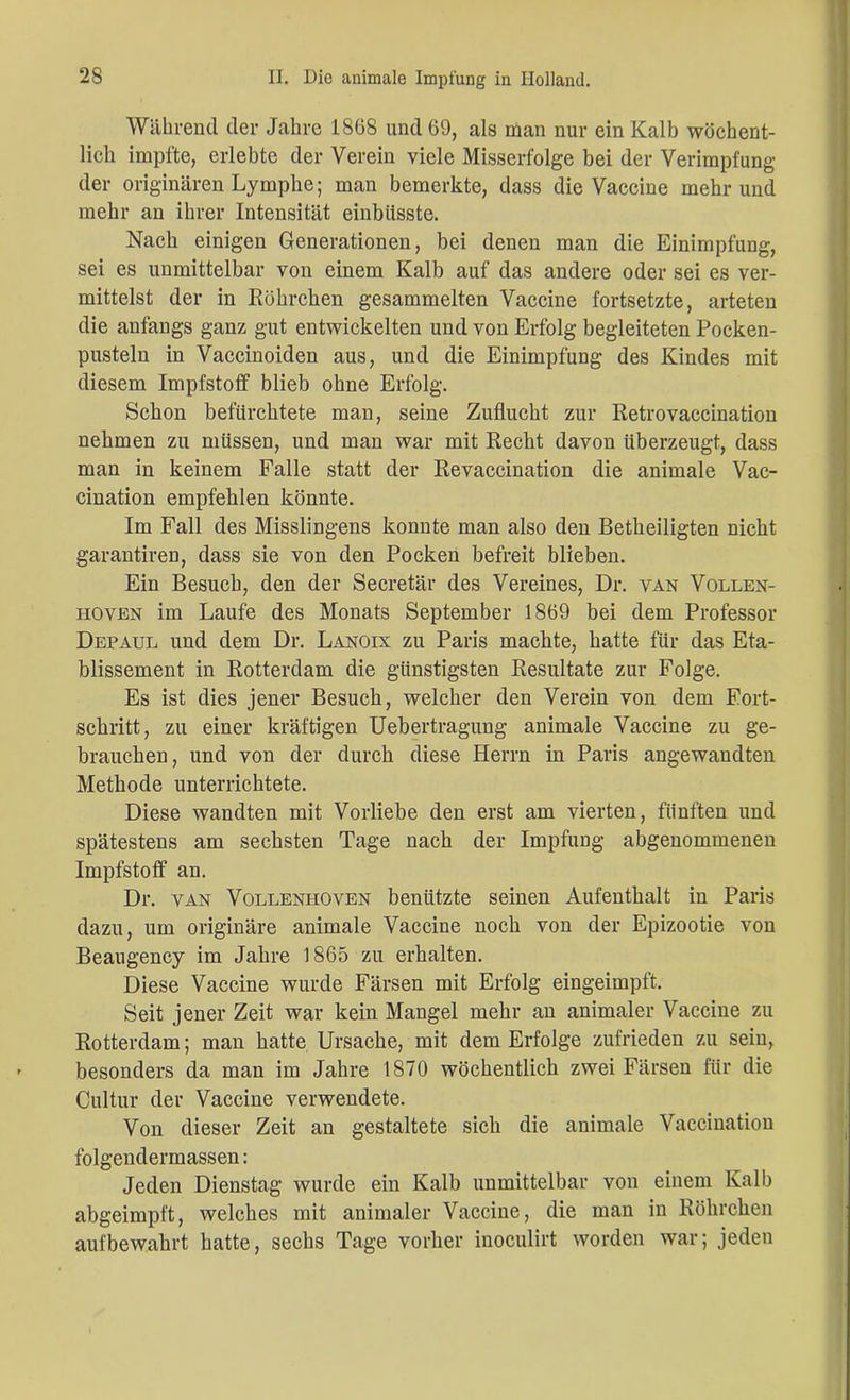 Während der Jahre 1868 und 69, als man nur ein Kalb wöchent- lich impfte, erlebte der Verein viele Misserfolge bei der Verimpfung der originären Lymphe; man bemerkte, dass die Vaccine mehr und mehr an ihrer Intensität einbiisste. Nach einigen Generationen, bei denen man die Einimpfung, sei es unmittelbar von einem Kalb auf das andere oder sei es ver- mittelst der in Röhrchen gesammelten Vaccine fortsetzte, arteten die anfangs ganz gut entwickelten und von Erfolg begleiteten Pocken- pusteln in Vaccinoiden aus, und die Einimpfung des Kindes mit diesem Impfstoff blieb ohne Erfolg. Schon befürchtete man, seine Zuflucht zur Retrovaccination nehmen zu müssen, und man war mit Recht davon überzeugt, dass man in keinem Falle statt der Revaccination die animale Vac- cination empfehlen könnte. Im Fall des Misslingens konnte man also den Betheiligten nicht garantiren, dass sie von den Pocken befreit blieben. Ein Besuch, den der Secretär des Vereines, Dr. van Vollen- hoven im Laufe des Monats September 1869 bei dem Professor Depaul und dem Dr. Lanoix zu Paris machte, hatte für das Eta- blissement in Rotterdam die günstigsten Resultate zur Folge. Es ist dies jener Besuch, welcher den Verein von dem Fort- schritt, zu einer kräftigen Uebertragung animale Vaccine zu ge- brauchen, und von der durch diese Herrn in Paris angewandten Methode unterrichtete. Diese wandten mit Vorliebe den erst am vierten, fünften und spätestens am sechsten Tage nach der Impfung abgenommenen Impfstoff an. Dr. yan Vollenhoven benützte seinen Aufenthalt in Paris dazu, um originäre animale Vaccine noch von der Epizootie von Beaugency im Jahre 1865 zu erhalten. Diese Vaccine wurde Färsen mit Erfolg eingeimpft. Seit jener Zeit war kein Mangel mehr an animaler Vaccine zu Rotterdam; man hatte Ursache, mit dem Erfolge zufrieden zu sein, besonders da man im Jahre 1870 wöchentlich zwei Färsen für die Cultur der Vaccine verwendete. Von dieser Zeit an gestaltete sich die animale Vaccination folgendermassen: Jeden Dienstag wurde ein Kalb unmittelbar von einem Kalb abgeimpft, welches mit animaler Vaccine, die man in Röhrchen aufbewahrt hatte, sechs Tage vorher inoculirt worden war; jeden