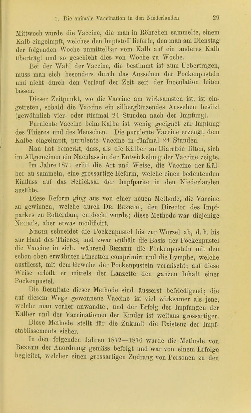 Mittwoch wurde die Vaccine, die man in Röhrchen sammelte, einem Kalb eingeimpft, welches den Impfstoff lieferte, den man am Dienstag der folgenden Woche unmittelbar vom Kalb auf ein anderes Kalb überträgt und so geschieht dies von Woche zu Woche. Bei der Wahl der Vaccine, die bestimmt ist zum Uebertragen, muss man sich besonders durch das Aussehen der Pockenpusteln und nicht durch den Verlauf der Zeit seit der Inoculation leiten lassen. Dieser Zeitpunkt, wo die Vaccine am wirksamsten ist, ist ein- getreten, sobald die Vaccine ein silberglänzendes Aussehen besitzt (gewöhnlich vier- oder fünfmal 24 Stunden nach der Impfung). Purulente Vaccine beim Kalbe ist wenig geeignet zur Impfung des Thieres und des Menschen. Die purulente Vaccine erzeugt, dem Kalbe eingeimpft, purulente Vaccine in fünfmal 24 Stunden. Man hat bemerkt, dass, als die Kälber an Diarrhöe litten, sich im Allgemeinen ein Nachlass in der Entwickelung der Vaccine zeigte. Im Jahre 1871 erlitt die Art und Weise, die Vaccine der Käl- ber zu sammeln, eine grossartige Reform, welche einen bedeutenden Einfluss auf das Schicksal der Impfparke in den Niederlanden ausübte. Diese Reform ging aus von einer neuen Methode, die Vaccine zu gewinnen, welche durch De. Bezetii, den Director des Impf- parkes zu Rotterdam, entdeckt wurde; diese Methode war diejenige Negri’s, aber etwas modificirt. Negri schneidet die Pockenpustel bis zur Wurzel ab, d. h. bis zur Haut des Thieres, und zwar enthält die Basis der Pockenpustel die Vaccine in sich, während Bezeth die Pockenpusteln mit den schon oben erwähnten Pincetten comprimirt und die Lymphe, welche ausfliesst, mit dem Gewebe der Pockenpusteln vermischt; auf diese Weise erhält er mittels der Lanzette den ganzen Inhalt einer Pockenpustel. Die Resultate dieser Methode sind äusserst befriedigend; die auf diesem Wege gewonnene Vaccine ist viel wirksamer als jene, welche man vorher anwandte, und der Erfolg der Impfungen der Kälber und der Vaccinationen der Kinder ist weitaus grossartiger. Diese Methode stellt für die Zukunft die Existenz der lmpf- etablissements sicher. In den folgenden Jahren 1872—1876 wurde die Methode von Bezeth der Anordnung gemäss befolgt und war von einem Erfolge begleitet, welcher einen grossartigen Zudrang von Personen zu den