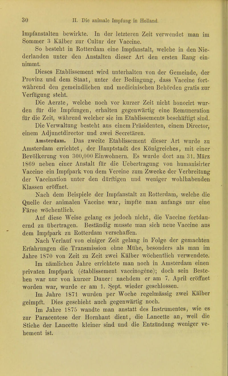 Impfanstalten bewirkte. In der letzteren Zeit verwendet man im Sommer 3 Kälber zur Cultur der Vaccine. So besteht in Rotterdam eine Impfanstalt, welche in den Nie- derlanden unter den Anstalten dieser Art den ersten Rang ein- nimmt. Dieses Etablissement wird unterhalten von der Gemeinde, der Provinz und dem Staat, unter der Bedingung, dass Vaccine fort- während den gemeindlichen und medicinischen Behörden gratis zur Verfügung steht. Die Aerzte, welche noch vor kurzer Zeit nicht honorirt wur- den für die Impfungen, erhalten gegenwärtig eine Remuneration für die Zeit, während welcher sie im Etablissements beschäftigt sind. Die Verwaltung besteht aus einem Präsidenten, einem Director, einem Adjunctdirector und zwei Secretären. Amsterdam. Das zweite Etablissement dieser Art wurde zu Amsterdam errichtet, der Hauptstadt des Königreiches, mit einer Bevölkerung von 300,000 Einwohnern. Es wurde dort am 31. März 1869 neben einer Anstalt für die Uebertragung von humanisirter Vaccine ein Impfpark von dem Vereine zum Zwecke der Verbreitung der Vaccination unter den dürftigen und weniger wohlhabenden Klassen eröffnet. Nach dem Beispiele der Impfanstalt zu Rotterdam, welche die Quelle der animalen Vaccine war, impfte man anfangs nur eine Färse wöchentlich. Auf diese Weise gelang es jedoch nicht, die Vaccine fortdau- ernd zu übertragen. Beständig musste man sich neue Vaccine aus dem Impfpark zu Rotterdam verschaffen. Nach Verlauf von einiger Zeit gelang in Folge der gemachten Erfahrungen die Transmission ohne Mühe, besonders als man im Jahre 1870 von Zeit zu Zeit zwei Kälber wöchentlich verwendete. Im nämlichen Jahre errichtete man noch in Amsterdam einen privaten Impfpark (etablissement vaccinogene); doch sein Beste- hen war nur von kurzer Dauer: nachdem er am 7. April eröffnet worden war, wurde er am 1. Sept. wieder geschlossen. Im Jahre 1871 wurden per Woche regelmässig zwei Kälber geimpft. Dies geschieht auch gegenwärtig noch. Im Jahre 1875 wandte man anstatt des Instrumentes, wie es zur Paracentese der Hornhaut dient, die Lancette an, weil die Stiche der Lancette kleiner sind und die Entzündung weniger ve- hement ist.