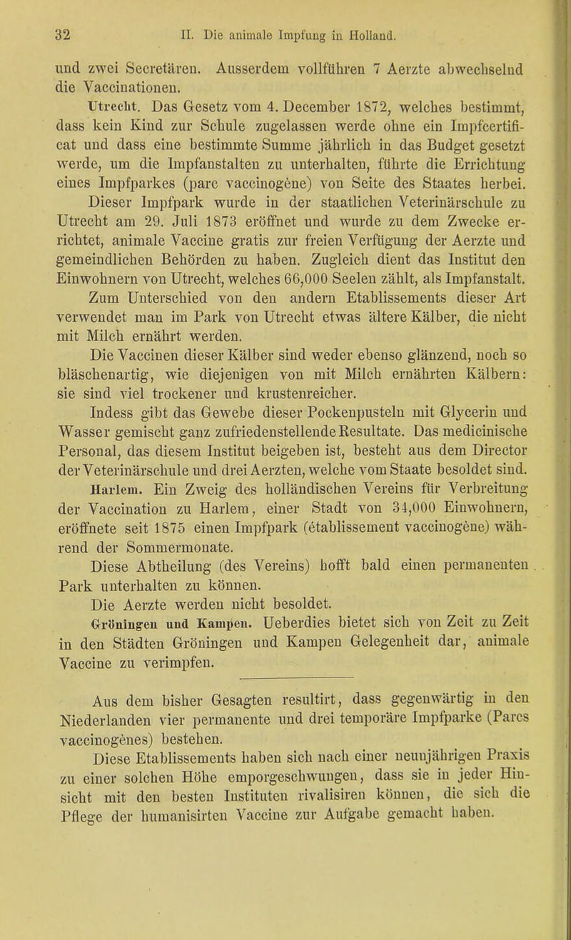 und zwei Secretären. Ausserdem vollführen 7 Aerzte abwechselnd die Vacciuationen. Utrecht. Das Gesetz vom 4. December 1872, welches bestimmt, dass kein Kind zur Schule zugelassen werde ohne ein Impfcertifi- cat und dass eine bestimmte Summe jährlich in das Budget gesetzt werde, um die Impfanstalten zu unterhalten, führte die Errichtung eines Impfparkes (parc vaccinogene) von Seite des Staates herbei. Dieser Impfpark wurde in der staatlichen Veterinärschule zu Utrecht am 29. Juli 1873 eröffnet und wurde zu dem Zwecke er- richtet, animale Vaccine gratis zur freien Verfügung der Aerzte und gemeindlichen Behörden zu haben. Zugleich dient das Institut den Einwohnern von Utrecht, welches 66,000 Seelen zählt, als Impfanstalt. Zum Unterschied von den andern Etablissements dieser Art verwendet man im Park von Utrecht etwas ältere Kälber, die nicht mit Milch ernährt werden. Die Vaccinen dieser Kälber sind weder ebenso glänzend, noch so bläschenartig, wie diejenigen von mit Milch ernährten Kälbern: sie sind viel trockener und krustenreicher. Indess gibt das Gewebe dieser Pockenpusteln mit Glycerin und Wasser gemischt ganz zufriedenstellende Resultate. Das medicinische Personal, das diesem Institut beigeben ist, besteht aus dem Director der Veterinärschule und drei Aerzten, welche vom Staate besoldet sind. Harlem. Ein Zweig des holländischen Vereins für Verbreitung der Vaccination zu Harlem, einer Stadt von 34,000 Einwohnern, eröffnete seit 1875 einen Impfpark (etablissement vaccinogene) wäh- rend der Sommermonate. Diese Abtheilung (des Vereins) hofft bald einen permanenten . Park unterhalten zu können. Die Aerzte werden nicht besoldet. Gröumgen uud Kämpen. Ueberdies bietet sich von Zeit zu Zeit in den Städten Groningen und Kämpen Gelegenheit dar, animale Vaccine zu verimpfen. Aus dem bisher Gesagten resultirt, dass gegenwärtig in den Niederlanden vier permanente und drei temporäre Impfparke (Parcs vaccinogenes) bestehen. Diese Etablissements haben sich nach einer neunjährigen Praxis zu einer solchen Höhe emporgeschwungen, dass sie in jeder Hin- sicht mit den besten Instituten rivalisiren können, die sich die Pflege der humanisirten Vaccine zur Aufgabe gemacht haben.