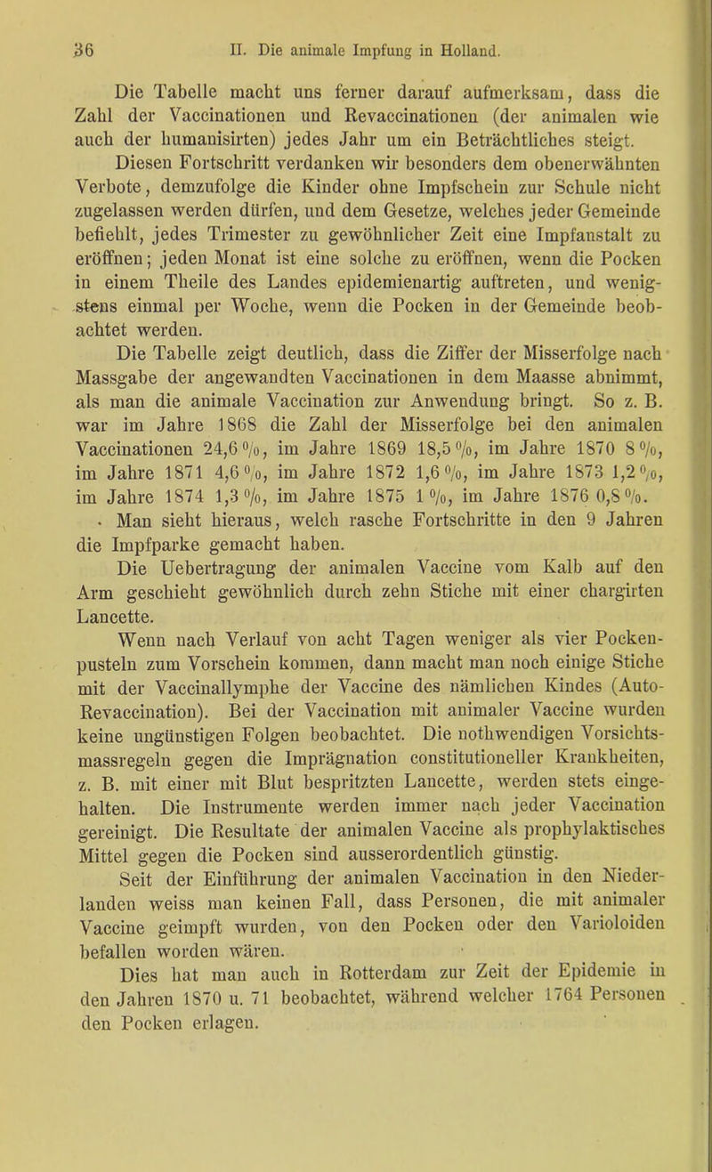 Die Tabelle macht uns ferner darauf aufmerksam, dass die Zahl der Vaccinationen und Revaccinationen (der animalen wie auch der humanisirten) jedes Jahr um ein Beträchtliches steigt. Diesen Fortschritt verdanken wir besonders dem obenerwähnten Verbote, demzufolge die Kinder ohne Impfschein zur Schule nicht zugelassen werden dürfen, und dem Gesetze, welches jeder Gemeinde befiehlt, jedes Trimester zu gewöhnlicher Zeit eine Impfanstalt zu eröffnen; jeden Monat ist eine solche zu eröffnen, wenn die Pocken in einem Theile des Landes epidemienartig auftreten, und wenig- stens einmal per Woche, wenn die Pocken in der Gemeinde beob- achtet werden. Die Tabelle zeigt deutlich, dass die Ziffer der Misserfolge nach Massgabe der angewandten Vaccinationen in dem Maasse abnimmt, als man die animale Vaccination zur Anwendung bringt. So z. B. war im Jahre 1868 die Zahl der Misserfolge bei den animalen Vaccinationen 24,6%, im Jahre 1869 18,5%, im Jahre 1870 8%, im Jahre 1871 4,6%, im Jahre 1872 1,6%, im Jahre 1873 1,2%, im Jahre 1874 1,3 %, im Jahre 1875 1 %, im Jahre 1876 0,8%. • Man sieht hieraus, welch rasche Fortschritte in den 9 Jahren die Impfparke gemacht haben. Die Uebertragung der animalen Vaccine vom Kalb auf den Arm geschieht gewöhnlich durch zehn Stiche mit einer chargirten Lancette. Wenn nach Verlauf von acht Tagen weniger als vier Pocken- pusteln zum Vorschein kommen, dann macht man noch einige Stiche mit der Vaccinallymphe der Vaccine des nämlichen Kindes (Auto- Revaccination). Bei der Vaccination mit animaler Vaccine wurden keine ungünstigen Folgen beobachtet. Die nothwendigen Vorsichts- massregeln gegen die Imprägnation constitutioneller Krankheiten, z. B. mit einer mit Blut bespritzten Lancette, werden stets einge- halten. Die Instrumente werden immer nach jeder Vaccination gereinigt. Die Resultate der animalen Vaccine als prophylaktisches Mittel gegen die Pocken sind ausserordentlich günstig. Seit der Einführung der animalen Vaccination in den Nieder- landen weiss man keinen Fall, dass Personen, die mit animaler Vaccine geimpft wurden, von den Pocken oder den Varioloiden befallen worden wären. Dies hat man auch in Rotterdam zur Zeit der Epidemie in den Jahren 1870 u. 71 beobachtet, während welcher 1764 Personen . den Pocken erlagen.