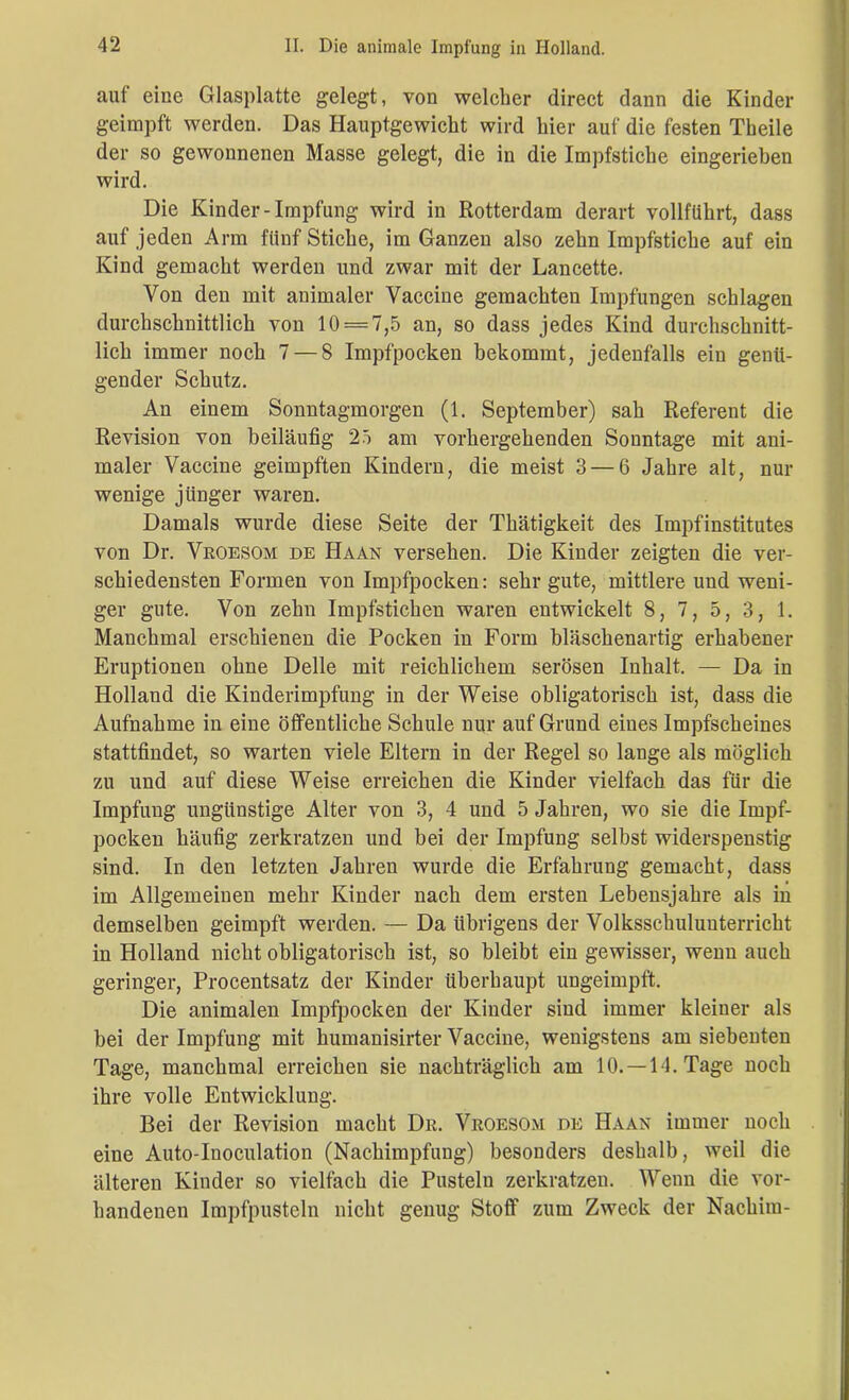 auf eine Glasplatte gelegt, von welcher direct dann die Kinder geimpft werden. Das Hauptgewicht wird hier auf die festen Theile der so gewonnenen Masse gelegt, die in die Impfstiche eingerieben wird. Die Kinder-Impfung wird in Rotterdam derart vollführt, dass auf jeden Arm fünf Stiche, im Ganzen also zehn Impfstiche auf ein Kind gemacht werden und zwar mit der Lancette. Von den mit animaler Vaccine gemachten Impfungen schlagen durchschnittlich von 10 = 7,5 an, so dass jedes Kind durchschnitt- lich immer noch 7 — 8 Impfpocken bekommt, jedenfalls ein genü- gender Schutz. An einem Sonntagmorgen (1. September) sah Referent die Revision von beiläufig 25 am vorhergehenden Sonntage mit ani- maler Vaccine geimpften Kindern, die meist 3 — 6 Jahre alt, nur wenige jünger waren. Damals wurde diese Seite der Thätigkeit des Impfinstitutes von Dr. Vroesom de Haan versehen. Die Kinder zeigten die ver- schiedensten Formen von Impfpocken: sehr gute, mittlere und weni- ger gute. Von zehn Impfstichen waren entwickelt 8, 7, 5, 3, 1. Manchmal erschienen die Pocken in Form bläschenartig erhabener Eruptionen ohne Delle mit reichlichem serösen Inhalt. — Da in Holland die Kinderimpfung in der Weise obligatorisch ist, dass die Aufnahme in eine öffentliche Schule nur auf Grund eines Impfscheines stattfindet, so warten viele Eltern in der Regel so lange als möglich zu und auf diese Weise erreichen die Kinder vielfach das für die Impfung ungünstige Alter von 3, 4 und 5 Jahren, wo sie die Impf- pocken häufig zerkratzen und bei der Impfung selbst widerspenstig sind. In den letzten Jahren wurde die Erfahrung gemacht, dass im Allgemeinen mehr Kinder nach dem ersten Lebensjahre als in demselben geimpft werden. — Da übrigens der Volksschuluuterricht in Holland nicht obligatorisch ist, so bleibt ein gewisser, wenn auch geringer, Procentsatz der Kinder überhaupt ungeimpft. Die animalen Impfpocken der Kinder sind immer kleiner als bei der Impfung mit kumanisirter Vaccine, wenigstens am siebenten Tage, manchmal erreichen sie nachträglich am 10.—-14. Tage noch ihre volle Entwicklung. Bei der Revision macht Dr. Vroesom de Haan immer noch eine Auto-Iuoculation (Nachimpfung) besonders deshalb, weil die älteren Kinder so vielfach die Pusteln zerkratzen. Wenn die vor- handenen Impfpusteln nicht genug Stoff zum Zweck der Nachim-